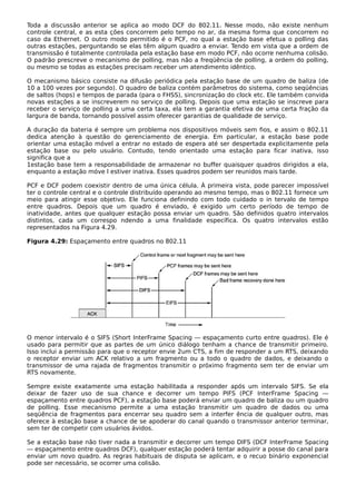Toda a discussão anterior se aplica ao modo DCF do 802.11. Nesse modo, não existe nenhum
controle central, e as esta ções concorrem pelo tempo no ar, da mesma forma que concorrem no
caso da Ethernet. O outro modo permitido é o PCF, no qual a estação base efetua o polling das
outras estações, perguntando se elas têm algum quadro a enviar. Tendo em vista que a ordem de
transmissão é totalmente controlada pela estação base em modo PCF, não ocorre nenhuma colisão.
O padrão prescreve o mecanismo de polling, mas não a freqüência de polling, a ordem do polling,
ou mesmo se todas as estações precisam receber um atendimento idêntico.
O mecanismo básico consiste na difusão periódica pela estação base de um quadro de baliza (de
10 a 100 vezes por segundo). O quadro de baliza contém parâmetros do sistema, como seqüências
de saltos (hops) e tempos de parada (para o FHSS), sincronização do clock etc. Ele também convida
novas estações a se inscreverem no serviço de polling. Depois que uma estação se inscreve para
receber o serviço de polling a uma certa taxa, ela tem a garantia efetiva de uma certa fração da
largura de banda, tornando possível assim oferecer garantias de qualidade de serviço.
A duração da bateria é sempre um problema nos dispositivos móveis sem fios, e assim o 802.11
dedica atenção à questão do gerenciamento de energia. Em particular, a estação base pode
orientar uma estação móvel a entrar no estado de espera até ser despertada explicitamente pela
estação base ou pelo usuário. Contudo, tendo orientado uma estação para ficar inativa, isso
significa que a
1estação base tem a responsabilidade de armazenar no buffer quaisquer quadros dirigidos a ela,
enquanto a estação móve l estiver inativa. Esses quadros podem ser reunidos mais tarde.
PCF e DCF podem coexistir dentro de uma única célula. À primeira vista, pode parecer impossível
ter o controle central e o controle distribuído operando ao mesmo tempo, mas o 802.11 fornece um
meio para atingir esse objetivo. Ele funciona definindo com todo cuidado o in tervalo de tempo
entre quadros. Depois que um quadro é enviado, é exigido um certo período de tempo de
inatividade, antes que qualquer estação possa enviar um quadro. São definidos quatro intervalos
distintos, cada um correspo ndendo a uma finalidade específica. Os quatro intervalos estão
representados na Figura 4.29.
Figura 4.29: Espaçamento entre quadros no 802.11
O menor intervalo é o SIFS (Short InterFrame Spacing — espaçamento curto entre quadros). Ele é
usado para permitir que as partes de um único diálogo tenham a chance de transmitir primeiro.
Isso inclui a permissão para que o receptor envie 2um CTS, a fim de responder a um RTS, deixando
o receptor enviar um ACK relativo a um fragmento ou a todo o quadro de dados, e deixando o
transmissor de uma rajada de fragmentos transmitir o próximo fragmento sem ter de enviar um
RTS novamente.
Sempre existe exatamente uma estação habilitada a responder após um intervalo SIFS. Se ela
deixar de fazer uso de sua chance e decorrer um tempo PIFS (PCF InterFrame Spacing —
espaçamento entre quadros PCF), a estação base poderá enviar um quadro de baliza ou um quadro
de polling. Esse mecanismo permite a uma estação transmitir um quadro de dados ou uma
seqüência de fragmentos para encerrar seu quadro sem a interfer ência de qualquer outro, mas
oferece à estação base a chance de se apoderar do canal quando o transmissor anterior terminar,
sem ter de competir com usuários ávidos.
Se a estação base não tiver nada a transmitir e decorrer um tempo DIFS (DCF InterFrame Spacing
— espaçamento entre quadros DCF), qualquer estação poderá tentar adquirir a posse do canal para
enviar um novo quadro. As regras habituais de disputa se aplicam, e o recuo binário exponencial
pode ser necessário, se ocorrer uma colisão.
 