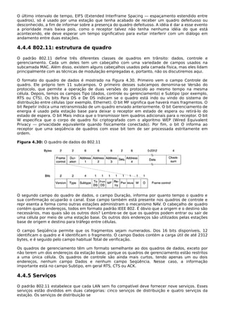 O último intervalo de tempo, EIFS (Extended InterFrame Spacing — espaçamento estendido entre
quadros), só é usado por uma estação que tenha acabado de receber um quadro defeituoso ou
desconhecido, a fim de informar sobre a presença do quadro defeituoso. A idéia é dar a esse evento
a prioridade mais baixa pois, como o receptor talvez não tenha nenhuma idéia do que está
acontecendo, ele deve esperar um tempo significativo para evitar interferir com um diálogo em
andamento entre duas estações.
4.4.4 802.11: estrutura de quadro
O padrão 802.11 define três diferentes classes de quadros em trânsito: dados, controle e
gerenciamento. Cada um deles tem um cabeçalho com uma variedade de campos usados na
subcamada MAC. Além disso, existem alguns cabeçalhos usados pela camada física, mas eles lidam
principalmente com as técnicas de modulação empregadas e, portanto, não os discutiremos aqui.
O formato do quadro de dados é mostrado na Figura 4.30. Primeiro vem o campo Controle de
quadro. Ele próprio tem 11 subcampos. O primeiro desses subcampos denomina-se Versão do
protocolo, que permite a operação de duas versões do protocolo ao mesmo tempo na mesma
célula. Depois, temos os campos Tipo (dados, controle ou gerenciamento) e Subtipo (por exemplo,
RTS ou CTS). Os bits Para DS e De DS indicam se o quadro está indo ou vindo do sistema de
distribuição entre células (por exemplo, Ethernet). O bit MF significa que haverá mais fragmentos. O
bit Repetir indica uma retransmissão de um quadro enviado anteriormente. O bit Gerenciamento de
energia é usado pela estação base para deixar o receptor em estado de espera ou retirá-lo do
estado de espera. O bit Mais indica que o transmissor tem quadros adicionais para o receptor. O bit
W especifica que o corpo de quadro foi criptografado com o algoritmo WEP (Wired Equivalent
Privacy — privacidade equivalente quando fisicamente conectado). Por fim, o bit O informa ao
receptor que uma seqüência de quadros com esse bit tem de ser processada estritamente em
ordem.
Figura 4.30: O quadro de dados do 802.11
O segundo campo do quadro de dados, o campo Duração, informa por quanto tempo o quadro e
sua confirmação ocuparão o canal. Esse campo também está presente nos quadros de controle e
repr esenta a forma como outras estações administram o mecanismo NAV. O cabeçalho de quadro
contém quatro endereços, todos em formato padrão IEEE 802. É óbvio que a origem e o destino são
necessários, mas quais são os outros dois? Lembre-se de que os quadros podem entrar ou sair de
uma célula por meio de uma estação base. Os outros dois endereços são utilizados pelas estações
base de origem e destino para tráfego entre células.
O campo Seqüência permite que os fragmentos sejam numerados. Dos 16 bits disponíveis, 12
identificam o quadro e 4 identificam o fragmento. O campo Dados contém a carga útil de até 2312
bytes, e é seguido pelo campo habitual Total de verificação.
Os quadros de gerenciamento têm um formato semelhante ao dos quadros de dados, exceto por
não terem um dos endereços da estação base, porque os quadros de gerenciamento estão restritos
a uma única célula. Os quadros de controle são ainda mais curtos, tendo apenas um ou dois
endereços, nenhum campo Dados e nenhum campo Seqüência. Nesse caso, a informação
importante está no campo Subtipo, em geral RTS, CTS ou ACK.
4.4.5 Serviços
O padrão 802.11 estabelece que cada LAN sem fio compatível deve fornecer nove serviços. Esses
serviços estão divididos em duas categorias: cinco serviços de distribuição e quatro serviços da
estação. Os serviços de distribuição se
 