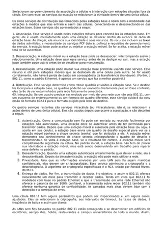 5relacionam ao gerenciamento da associação a células e à interação com estações situadas fora da
célula. Em contraste, os serviços da estação se relacionam à atividade dentro de uma única célula.
Os cinco serviços de distribuição são fornecidos pelas estações base e lidam com a mobilidade das
estações à medida que elas entram e saem das células, conectando-se e desconectando-se das
estações base. Esses serviços são apresentados a seguir.
1. Associação. Esse serviço é usado pelas estações móveis para conectá-las às estações base. Em
geral, ele é usado imediatamente após uma estação se deslocar dentro do alcance de rádio da
estação base. Ao chegar, ela anuncia sua identidade e seus recursos. Os recursos incluem as taxas
de dados admitidas, a necessidade de serviços PCF (isto é, polling) e requisitos de gerenciamento
da energia. A estação base pode aceitar ou rejeitar a estação móvel. Se for aceita, a estação móvel
terá de se autenticar.
2. Desassociação. A estação móvel ou a estação base pode se desassociar, interrompendo assim o
relacionamento. Uma estação deve usar esse serviço antes de se desligar ou sair, mas a estação
base também pode usá-lo antes de se desativar para manutenção.
3. Reassociação. Uma estação pode mudar sua estação base preferida usando esse serviço. Esse
recurso é útil para estações móveis que se deslocam de uma célula para outra. Se for usado
corretamente, não haverá perda de dados em conseqüência da transferência (handover). (Porém, o
802.11, como o padrão Ethernet, é apenas um serviço que faz o melhor possível.)
4. Distribuição. Esse serviço determina como rotear quadros enviados à estação base. Se o destino
for local para a estação base, os quadros poderão ser enviados diretamente pelo ar. Caso contrário,
eles terão de ser encaminhados pela rede fisicamente conectada.
65. Integração. Se um quadro precisar ser enviado por meio de uma rede que não seja 802.11, com
um esquema de endereçamento ou um formato de quadro diferente, esse serviço cuidará da conv
ersão do formato 802.11 para o formato exigido pela rede de destino.
Os quatro serviços restantes são serviços intracélula (ou intracelulares, isto é, se relacionam a
ações dentro de uma única célula). Eles são usados depois que ocorre a associação, e são descritos
a seguir.
1. Autenticação. Como a comunicação sem fio pode ser enviada ou recebida facilmente por
estações não autorizadas, uma estação deve se autenticar antes de ter permissão para
transmitir dados. Depois que uma estação móvel é associada pela estação base (ou seja, é
aceita em sua célula), a estação base envia um quadro de desafio especial para ver se a
estação móvel conhece a chave secreta (senha) que foi atribuída a ela. A estação móvel
demonstra seu conhecimento da chave secreta criptografando o quadro de desafio e
transmitindo-o de volta à estação base. Se o resultado for correto, a estação móvel será
completamente registrada na célula. No padrão inicial, a estação base não tem de provar
sua identidade a estação móvel, mas está sendo desenvolvido um trabalho para reparar
esse defeito no padrão.
2. Desautenticação. Quando uma estação autenticada anteriormente quer deixar a rede, ela é
desautenticada. Depois da desautenticação, a estação não pode mais utilizar a rede.
3. Privacidade. Para que as informações enviadas por uma LAN sem fio sejam mantidas
confidenciais, elas devem ser cr iptografadas. Esse serviço administra a criptografia e a
descriptografia. O algoritmo de criptografia especificado é o RC4, criado por Ronald Rivest,
do M.I.T.
4. Entrega de dados. Por fim, a transmissão de dados é o objetivo, e assim o 802.11 oferece
naturalmente um meio para transmitir e receber dados. Tendo em vista que 802.11 foi
modelado com base no padrão Ethernet e que a transmissão em uma rede Ethernet não
oferece a garantia de ser 100% confiável, a transmissão sobre redes 802.11 também não
oferece nenhuma garantia de confiabilidade. As camadas mais altas devem lidar com a
detecção e a correção de erros.
Uma célula 802.11 tem alguns parâmetros que podem ser inspecionados e, em alguns casos,
ajustados. Eles se relacionam à criptografia, aos intervalos de timeout, às taxas de dados, à
freqüência de baliza e assim por diante.
As LANs sem fios baseadas no padrão 802.11 estão começando a se desenvolver em edifícios de
escritórios, aeropo rtos, hotéis, restaurantes e campus universitários de todo o mundo. Assim,
 