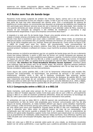 espera-se um rápido crescimento dessas redes. Para examinar em detalhes o amplo
desenvolvimento do padrão 802.11 na CMU, consulte (Hills, 2001).
4.5 Redes sem fios de banda larga
Passamos muito tempo cuidando de ambien tes internos. Agora, vamos sair e ver se há algo
interessante acontecendo lá fora em relação a redes. O fato é que há muita coisa acontecendo, e
boa parte de tudo isso está relacionada aos últimos anos. Com a privatização do sistema de
telefonia em muitos países, os concorrentes que disputam as empresas de telefonia com freqüência
têm permissão para oferecer serviços locais de voz e Internet de alta velocidade. Sem dúvida, há
uma grande demanda por esses serviços. O problema é que estender cabos de fibra, coaxiais ou
mesmo de par trançado da categoria 5 até milhões de residências e escritórios é algo
proibitivamente dispendioso. O que uma empresa concorrente deve fazer?
A resposta é a rede sem fio de banda larga. Erguer uma grande antena em uma colina fora da
cidade e instalar antenas orientadas nos telhados dos clientes é
8muito mais fácil e econômico que cavar valas e estender cabos. Desse modo, as empresas de
telecomunicações concorrentes têm um grande interesse em fornecer um serviço de comunicação
sem fio de vários megabits para voz, Internet, filmes por demanda etc. Como vimos na Figura 2.30,
o LMDS foi criado para esse fim. Porém, até recentemente, cada concessionária de
telecomunicações elaborava seu próprio sistema. Essa falta de padrões significava que não era
possível produzir hardware e software em massa, o que mantinha os preços elevados e a aceitação
baixa.
Muitas pessoas na indústria perceberam que ter um padrão de banda larga sem fio era o elemento
chave que estava faltando, e assim o IEEE teve de formar um comitê composto por pessoas de
empres as importantes e do meio acadêmico para elaborar o padrão. O próximo número disponível
no espaço de numeração do 802 era 802.16, e então o padrão recebeu esse número. O trabalho
começou em julho de 1999, e o padrão final foi aprovado em abril de 2002. Oficialmente, o padrão
é chamado "Air Interface for Fixed Broadband Wireless Access Systems" (interface aérea
para sistemas fixos de acesso sem fio de banda larga). No entanto, algumas pessoas preferem
chamá-lo MAN (Metropolitan Area Network — rede metropolitana) sem fio ou loop local sem fio.
Vamos considerar todos esses termos intercambiáveis.
Como alguns dos outros padrões 802, o 80 2.16 foi fortemente influenciado pelo modelo OSI,
inclusive nas (sub)camadas, na terminologia, nas primitivas de serviços e em outros itens.
Infelizmente, também como o OSI, ele é bastante complicado. Nas próximas seções,
apresentaremos uma breve descrição de alguns elementos de destaque do padrão 802.16, mas
esse tratamento está longe de ser completo e omite muitos detalhes. Para obter informações
adicionais sobre as redes sem fios de banda larga em geral, consulte (Bolcskei et al., 2001; e Webb,
2001). Se desejar informações sobre o padrão 802.16 em particular, consulte (Eklund et al., 2002).
4.5.1 Comparação entre o 802.11 e o 802.16
Neste momento, você pode estar pensan do: Por que criar um novo padrão? Por que não usar
apenas o 802.11? Existem algumas razões muito boas para não se usar o 802.11, principalmente
porque o 802.11 e o 802.16 resolvem problemas diferentes. Antes de entrarmos na tecnologia do
802.16, vale a pena dizer em poucas palavras por que é necessário novo padrão.
Os ambientes em que as redes 802.11 e 802.16 operam são semelhantes em alguns aspectos,
principalmente no fato de terem sido projetadas para fornecer comunicações sem fios de alta
largura de banda. Entretanto, as redes também diferem por alguns outros detalhes importantes.
Para começar, o 802.16 fornece serviço para edifícios, e edifícios não são móveis. Eles não migram
de uma célula para outra com freqüência. Grande parte do 802.11 lida com mobilidade, e nada
disso é relevante aqui. Além disso, os edifícios podem ter mais de um computador, uma
complicação que não ocorre quando a estação final é um notebook. Como os proprietários de
edifícios em geral estão dispostos a gastar muito mais dinheiro para desenvolver as comunicações
que os proprietários de notebooks, estão disponíveis rádios menhores. Essa diferença significa que
o 802.16 pode usar comunicação full-duplex, algo que o 802.11 evita para manter baixo o custo dos
rádios.
Tendo em vista que o 802.16 se estende sobre parte de uma cidade, as distâncias envolvidas
podem ser de várias quilômetros, o que significa que a potência percebida na estação base pode
 