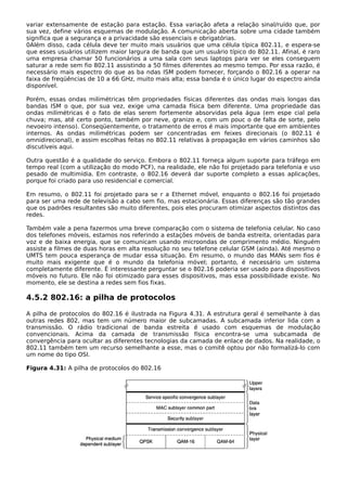 variar extensamente de estação para estação. Essa variação afeta a relação sinal/ruído que, por
sua vez, define vários esquemas de modulação. A comunicação aberta sobre uma cidade também
significa que a segurança e a privacidade são essenciais e obrigatórias.
0Além disso, cada célula deve ter muito mais usuários que uma célula típica 802.11, e espera-se
que esses usuários utilizem maior largura de banda que um usuário típico do 802.11. Afinal, é raro
uma empresa chamar 50 funcionários a uma sala com seus laptops para ver se eles conseguem
saturar a rede sem fio 802.11 assistindo a 50 filmes diferentes ao mesmo tempo. Por essa razão, é
necessário mais espectro do que as ba ndas ISM podem fornecer, forçando o 802.16 a operar na
faixa de freqüências de 10 a 66 GHz, muito mais alta; essa banda é o único lugar do espectro ainda
disponível.
Porém, essas ondas milimétricas têm propriedades físicas diferentes das ondas mais longas das
bandas ISM o que, por sua vez, exige uma camada física bem diferente. Uma propriedade das
ondas milimétricas é o fato de elas serem fortemente absorvidas pela água (em espe cial pela
chuva; mas, até certo ponto, também por neve, granizo e, com um pouc o de falta de sorte, pelo
nevoeiro intenso). Conseqüentemente, o tratamento de erros é mais importante que em ambientes
internos. As ondas milimétricas podem ser concentradas em feixes direcionais (o 802.11 é
omnidirecional), e assim escolhas feitas no 802.11 relativas à propagação em vários caminhos são
discutíveis aqui.
Outra questão é a qualidade do serviço. Embora o 802.11 forneça algum suporte para tráfego em
tempo real (com a utilização do modo PCF), na realidade, ele não foi projetado para telefonia e uso
pesado de multimídia. Em contraste, o 802.16 deverá dar suporte completo a essas aplicações,
porque foi criado para uso residencial e comercial.
Em resumo, o 802.11 foi projetado para se r a Ethernet móvel, enquanto o 802.16 foi projetado
para ser uma rede de televisão a cabo sem fio, mas estacionária. Essas diferenças são tão grandes
que os padrões resultantes são muito diferentes, pois eles procuram otimizar aspectos distintos das
redes.
Também vale a pena fazermos uma breve comparação com o sistema de telefonia celular. No caso
dos telefones móveis, estamos nos referindo a estações móveis de banda estreita, orientadas para
voz e de baixa energia, que se comunicam usando microondas de comprimento médio. Ninguém
assiste a filmes de duas horas em alta resolução no seu telefone celular GSM (ainda). Até mesmo o
UMTS tem pouca esperança de mudar essa situação. Em resumo, o mundo das MANs sem fios é
muito mais exigente que é o mundo da telefonia móvel; portanto, é necessário um sistema
completamente diferente. É interessante perguntar se o 802.16 poderia ser usado para dispositivos
móveis no futuro. Ele não foi otimizado para esses dispositivos, mas essa possibilidade existe. No
momento, ele se destina a redes sem fios fixas.
4.5.2 802.16: a pilha de protocolos
A pilha de protocolos do 802.16 é ilustrada na Figura 4.31. A estrutura geral é semelhante à das
outras redes 802, mas tem um número maior de subcamadas. A subcamada inferior lida com a
transmissão. O rádio tradicional de banda estreita é usado com esquemas de modulação
convencionais. Acima da camada de transmissão física encontra-se uma subcamada de
convergência para ocultar as diferentes tecnologias da camada de enlace de dados. Na realidade, o
802.11 também tem um recurso semelhante a esse, mas o comitê optou por não formalizá-lo com
um nome do tipo OSI.
Figura 4.31: A pilha de protocolos do 802.16
 