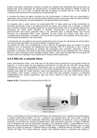 Embora não sejam mostrados na figura, já existe um trabalho bem adiantado para acrescentar ao
padrão dois novos protocolos da camada física. O padrão 802.16a admitirá o OFDM na faixa de
freqüências de 2 a 11 GHz. O padrão 802.16b irá operar na banda ISM de 5 GHz. Ambas as
mudanças são tentativas de se aproximar do padrão 802.11.
A camada de enlace de dados consiste em três subcamadas. A inferior lida com privacidade e
segurança, que é muito mais crucial para redes públicas externas que para redes privadas internas.
Ela cuida da criptografia, da descriptografia e do gerenciamento de chaves.
Em seguida, vem a parte comum da subcamada MAC. É nessa parte que estão localizados os
principais protocolos, como o de gerenciamento de canais. De acordo com o modelo, a estação
base controla o sistema. Ela pode programar os canais downstream (isto é, da estação base para o
assinante) de modo muito eficiente, e também desempenha um papel importante no
gerenciamento dos canais upstream (isto é, do assinante para a estação base). Um recurso
incomum da subcamada MAC é que, diferente do que ocorre nas outras redes 802, ela é
completamente orientada a conexões, a fim de fornecer garantias de qualidade de serviço para a
comunicação de telefonia e de multimídia.
A subcamada de convergência de serviços específicos toma o lugar da subcamada de enlace lógico
nos outros protocolos 802. Sua função é definir a interface para
3a camada de rede. Uma complicação é que o 802.16 foi projetado para se integrar de modo
uniforme com os protocolos de datagramas (por exemplo, PPP, IP e Ethernet) e com o ATM. O
problema é que os protocolos de pacotes são protocolos sem conexões, enquanto o ATM é
orientado a conexões. Isso significa que toda conexão ATM tem de ser mapeada em uma conexão
802.16, o que a princípio é uma questão simples. Porém, sobre qual conexão 802.16 um pacote IP
recebido deve ser mapeado? Esse problema foi tratado nessa subcamada.
4.5.3 802.16: a camada física
Como mencionamos antes, uma rede sem fio de banda larga necessita de uma grande fração do
espectro, e o único lugar em que podemos encontrá-lo é a faixa de 10 a 66 GHz. Essas ondas
milimétricas têm uma propriedade interessante que as microondas mais longas não têm: elas
trafegam em linha reta, diferente do som, mas muito semelhante à luz. Em conseqüência disso, a
estação base pode ter várias antenas, cada uma apontando para um setor diferente do terreno
circundante, como mostra a Figura 4.32. Ca da setor tem seus próprios usuários e é bastante
independente dos setores adjacentes, algo que não é válido no caso do rádio celular, que é
omnidirecional.
Figura 4.32: O ambiente de transmissão do 802.16
Como a intensidade do sinal na banda milimétrica cai nitidamente com a distância da estação base,
a relação sinal/ruído também cai com a distância da estação base. Por essa razão, o 802.16
emprega três esquemas de modulação diferentes, dependendo da distância a que a estação do
assinante se encontra em relação à estação base. Para assinantes próximos, é usado o QAM-64,
com 6 bits/baud. No caso de assinantes situados a uma distância média, é usado QAM-16, com 4
bits/baud. Para assinantes distantes, é usado o QPSK, com 2 bits/baud. Por exemplo, para um valor
típico de 25 MHz do espectro, o QAM-64 oferece 150 Mbps, o QAM-16 oferece 100 Mbps, e o QPSK
oferece 50 Mbps. Em outras palavras, quanto mais distante estiver o assinante em relação à
 