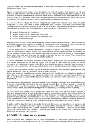 (Rijndael) deverá ser acrescentado em breve. A verificação de integridade emprega o SHA-1. Não
foi tão ruim assim, certo?
Agora, vamos examinar a parte comum da subcamada MAC. Os quadros MAC ocupam um número
inteiro de slots de tempo da camada física. Cada quadro é composto por subquadros, sendo os dois
primeiros os mapas downstream e upstream. Esses mapas informam o que existe em cada slot de
tempo e quais slots de tempo estão livres. O mapa downstream também contém vários parâmetros
do sistema, a fim de informá-los às novas estações quando elas se conectarem.
O canal downstream é bastante direto. A estação base simplesmente decide o que inserir em cada
subquadro. O canal upst ream é mais complicado, pois existem assinantes concorrentes não
coordenados que precisam de acesso a ele. Sua alocação está intimamente relacionada à questão
da qualidade de serviço. São definidas quatro classes de serviço, da seguinte forma:
1. Serviço de taxa de bits constante.
2. Serviço de taxa de bits variável de tempo real.
3. Serviço de taxa de bits variável não de tempo real.
4. Serviço de melhor esforço.
Todo serviço no 802.16 é orientado a conexões, e cada conexão recebe uma das classes de serviço
anteriores, determinada quando a conexão é configurada. Essa estrutura é muito diferente da
estrutura do 802.11 ou da Ethernet, que não têm conexões na subcamada MAC.
O serviço de taxa de bits constante se destina à transmissão de voz não compactada, como em um
canal T1. Esse serviço precisa enviar uma quantidade de dados predeterminada a intervalos de
tempo predeterminados. Ele é acomodado dedicando-se certos slots de tempo a cada conexão
desse tipo. Uma vez que a largura de banda é alocada, os slots de tempo ficam disponíveis
automaticamente, sem a necessidade de solicitar cada um.
O serviço de taxa de bits variável de tempo real se destina a aplicações de multimídia compactada
e a outras aplicações de software de tempo real em que a quantidade de largura de banda
necessária em cada instante pode variar. Ele é acomodado fazendo-se a estação base consultar o
assinante a intervalos fixos sobre a quantidade de largura de banda necessária em cada momento.
O serviço de taxa de bits variável não de real tempo se destina a transmissões pesadas que não
são de tempo real, como as transferências de grandes arquivos.
8Para esse serviço, a estação base consulta o assinante com freqüência, mas não efetua o polling a
intervalos de tempo prescritos com rigidez. Um cliente de taxa de bits constante pode definir um
bit em um de seus quadros solicitando uma consulta para transmitir tráfego adicional (de taxa de
bits variável).
Se uma estação não responder a uma consulta k vezes seguidas, a estação base a colocará em um
grupo de multidifusão, retirando-a de seu polling pessoal. Em vez disso, quando o grupo de
multidifusão for consultado, qualquer das estações que ele contém poderá responder, disputando o
serviço. Desse modo, estações com tráfego não irão desperdiçar valiosos períodos de polling.
Por fim, o serviço de melhor esforço se destina a todos os outros casos. Nenhum polling é feito e o
assinante deve disputar a largura de banda com outros assinantes do serviço de melhor esforço. As
solicitações de largura de banda são feitas em slots de tempo marcados no mapa upstream como
disponíveis para disputa. Se uma solicitação for bem sucedida, seu sucesso será notado no próximo
mapa downstream. Se ela tiver sucesso, os assinantes malsucedidos terão de tentar de novo mais
tarde. Para minimizar colisões, é usado o algoritmo de recuo binário exponencial da Ethernet.
O padrão define duas formas de alocação de largura de banda: por estação e por conexão. No
primeiro caso, a estação do assinante agrega as necessidades de todos os usuários no edifício e faz
solicitações coletivas para eles. Quando a largura de banda é concedida, a estação reparte essa
largura de banda entre seus usuários, conforme seus critérios. No último caso, a estação base
administra diretamente cada conexão.
4.5.5 802.16: estrutura de quadro
Todos os quadros MAC começam com um cabeçalho genérico. O cabeçalho é seguido por um carga
útil opcional e um total de verificação (CRC) opcional, como ilustra a Figura 4.34. A carga útil não é
 