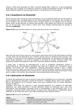Embora o IEEE tenha aprovado em 2002 o primeiro padrão PAN, o 802.15.1, o SIG do Bluetooth
ainda está ativo, ocupado com melhorias. Embora as versões de Bluetooth do SIG e do IEEE não
sejam idênticas, espera-se que elas logo venham a convergir para um único padrão.
4.6.1 Arquitetura do Bluetooth
Vamos começar nosso estudo do sistema Bluetooth com uma avaliação rápida do que ele contém e
do que planeja fazer. A unidade básica de um sistema Bluetooth é uma piconet, que consiste em
um nó mestre e até sete nós escravos ativos, situados dentro de uma distância de 10 metros.
Podem existir muitas piconets na mesma sala (grande) e elas podem até mesmo ser conectadas
por um nó de ponte, como mostra a Figura 4.35. Uma coleção interconectada de piconets é
chamada scatternet.
Figura 4.35: Duas piconets podem ser conect adas para formar uma scatternet
Além dos sete nós escravos ativos em uma piconet, pode haver até 255 nós estacionados (inativos)
na rede. Esses nós são dispositivos que o mestre comutou para um estado de baixa energia, a fim
de reduzir o consumo em suas baterias. No estado estacionado, um dispositivo não pode fazer
nada, exceto responder a um sinal de ativação ou de baliza do mestre. Também existem dois
estados de energia intermediários, hold e sniff, mas esses estados não serão estudados aqui.
A razão para a estrutura de mestre/escravo é que os projetistas pretendiam facilitar a
implementação de chips Bluetooth completos por menos de 5 dólares. Em conseqüência dessa
decisão, os escravos são "não inteligentes", fazendo basicamente apenas o que o mestre
determina. Em seu núcleo, uma piconet é um sistema TDM centralizado, no qual o mestre controla
o clock e define qual dispositivo irá se comunicar em cada slot de tempo. Toda comunicação é feita
entre o mestre e um escravo; não é possível a comunicação direta entre escravos.
4.6.2 Aplicações do Bluetooth
A maioria dos protocolos de rede só fornece canais entre entidades que se comunicam, deixando
para os projetistas de aplicações a tarefa de descobrir a utilidade desses canais. Por exemplo, o
802.11 não especifica se os usuários devem usar seus notebooks para ler correio eletrônico,
navegar na Web ou
3qualquer outra ação. Em contraste, a espe cificação Bluetooth V1.1 identifica 13 aplicações
específicas que serão admitidas e fornece diferentes pilhas de protocolos para cada uma.
Infelizmente, essa abordagem aumentou muito a complexidade, o que omitiremos aqui. As 13
aplicações, chamadas perfis, estão listadas na Figura 4.36. Examinando-as rapidamente agora,
podemos ver de modo mais claro o que o SIG do Bluetooth está tentando realizar.
Figura 4.36: Os perfis do Bluetooth
Nome Descrição
Acesso genérico Procedimentos para gerenciamento de enlaces
Descoberta de serviço Protocolo para descobrir serviços oferecidos
Porta serial Substitui um cabo de porta serial
Intercâmbio genérico de objetos Define o relacionamento cliente/servidor para movimentação de objetos
 