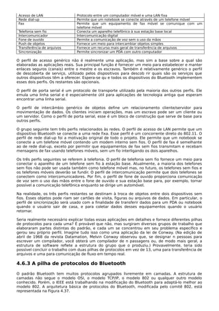 Acesso de LAN Protocolo entre um computador móvel e uma LAN fixa
Rede dial-up Permite que um notebook se conecte através de um telefone móvel
Fax Permite que um equipamento de fax móvel se comunique com um
telefone móvel
Telefonia sem fio Conecta um aparelho telefônico à sua estação base local
Intercomunicador Intercomunicação digital
Fone de ouvido Permite a comunicação de voz sem o uso da mãos
Push de objetos Fornece um meio para intercambiar objetos simples
Transferência de arquivos Fornece um recurso mais geral de transferência de arquivos
Sincronização Permite sincronizar um PDA com outro computador
O perfil de acesso genérico não é realmente uma aplicação, mas sim a base sobre a qual são
elaboradas as aplicações reais. Sua principal função é fornecer um meio para estabelecer e manter
enlaces seguros (canais) entre o mestre e os escravos. Também é relativamente genérico o perfil
de descoberta de serviço, utilizado pelos dispositivos para descob rir quais são os serviços que
outros dispositivos têm a oferecer. Espera-se qu e todos os dispositivos do Bluetooth implementem
esses dois perfis. Os restantes são opcionais.
O perfil de porta serial é um protocolo de transporte utilizado pela maioria dos outros perfis. Ele
emula uma linha serial e é especialmente útil para aplicações de tecnologia antiga que esperam
encontrar uma linha serial.
O perfil de intercâmbio genérico de objetos define um relacionamento cliente/servidor para
movimentação de dados. Os clientes iniciam operações, mas um escravo pode ser um cliente ou
um servidor. Como o perfil de porta serial, esse é um bloco de construção que serve de base para
outros perfis.
O grupo seguinte tem três perfis relacionados às redes. O perfil de acesso de LAN permite que um
dispositivo Bluetooth se conecte a uma rede fixa. Esse perfil é um concorrente direto do 802.11. O
perfil de rede dial-up foi a motivação original de todo o projeto. Ele permite que um notebook se
conecte a um telefone móvel contendo um modem interno sem fios. O perfil de fax é semelhante
ao de rede dial-up, exceto por permitir que equipamentos de fax sem fios transmitam e recebam
mensagens de fax usando telefones móveis, sem um fio interligando os dois aparelhos.
Os três perfis seguintes se referem à telefonia. O perfil de telefonia sem fio fornece um meio para
conectar o aparelho de um telefone sem fio à estação base. Atualmente, a maioria dos telefones
sem fios não pode ser usada também como telefone móvel mas, no futuro, os telefones sem fios e
os telefones móveis deverão se fundir. O perfil de intercomunicação permite que dois telefones se
conectem como intercomunicadores. Por fim, o perfil de fone de ouvido proporciona comunicação
de voz sem o uso das mãos entre o fone de ouvido e sua estação base para, por exemplo, tornar
possível a comunicação telefônica enquanto se dirige um automóvel.
Na realidade, os três perfis restantes se destinam à troca de objetos entre dois dispositivos sem
fios. Esses objetos pode riam ser cartões de visita, figuras ou arquivos de dados. Em particular, o
perfil de sincronização será usado com a finalidade de transferir dados para um PDA ou notebook
quando o usuário sair de casa, e para coletar dados desses equipamentos quando o usuário
retornar.
Seria realmente necessário explicar todas essas aplicações em detalhes e fornece diferentes pilhas
de protocolos para cada uma? É provável que não, mas surgiram diversos grupos de trabalho que
elaboraram partes distintas do padrão, e cada um se concentrou em seu problema específico e
gerou seu próprio perfil. Imagine tudo isso como uma aplicação da lei de Conway. (Na edição de
abril de 1968 da revista Datamation, Melvin Conway observou que, se designar n pessoas para
escrever um compilador, você obterá um compilador de n passagens ou, de modo mais geral, a
estrutura de software reflete a estrutura do grupo que o produziu.) Provavelmente, teria sido
possível concluir o trabalho com duas pilhas de protocolos em vez de 13, uma para transferência de
arquivos e uma para comunicação de fluxo em tempo real.
4.6.3 A pilha de protocolos do Bluetooth
O padrão Bluetooth tem muitos protocolos agrupados livremente em camadas. A estrutura de
camadas não segue o modelo OSI, o modelo TCP/IP, o modelo 802 ou qualquer outro modelo
conhecido. Porém, o IEEE está trabalhando na modificação do Bluetooth para adaptá-lo melhor ao
modelo 802. A arquitetura básica de protocolos do Bluetooth, modificada pelo comitê 802, está
representada na Figura 4.37.
 