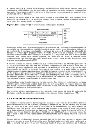 A camada inferior é a camada física de rádio, que corresponde muito bem à camada física nos
modelos OSI e 802. Ela lida com a transmissão e a modulação de rádio. Muitas das preocupações
aqui estão relacionadas ao objetivo de tornar o sistema mais econômico, para que possa vir a ser
um item do mercado de massa.
A camada de banda base é de certa forma análoga à subcamada MAC, mas também inclui
elementos da camada física. Ela lida com a maneira como o mestre controla os slots de tempo e
como esses slots são agrupados em quadros.
Figura 4.37: A versão 802.15 da arquitetura de protocolos do Bluetooth
Em seguida, temos uma camada com um grupo de protocolos até certo ponto inter-relacionados. O
gerenciador de enlaces cuida do estabelecimento de canais lógicos entre dispositivos, incluindo o
ge renciamento de energia, autenticação e qualidade de serviço. O protocolo de adaptação de
controle de enlace lógico (freqüentemente chamado L2CAP) isola as camadas superiores dos
detalhes de transmissão. Ele é análogo à subcamada LLC do padrão 802, mas é tecnicamente
diferente dela. Como seus nomes sugerem, os protocolos de áudio e controle lidam
respectivamente com o áudio e o controle. As aplicações podem chegar até eles diretamente, sem
terem de passar pelo protocolo L2CAP.
A próxima camada é a camada middleware, que contém uma mistura de diferentes protocolos. O
LLC do 802 foi inserido aqui pelo IEEE para manter a compatibilidade com as outras redes 802. Os
protocolos RFcomm, de telefonia e de descobertas de serviços são origin ais. O protocolo RFcomm
(comunicação por freqüência de rádio) é o protocolo que emula a porta serial padrão encontrada
nos computadores pessoais para conectar o teclado, o mouse e o modem, entre outros dispositivos.
Ele foi projetado para permitir que dispositivos de tecnologia antiga o utilizem com facilidade. O
protocolo de telefonia é um protocolo de tempo real utilizado pelos três perfis orientados para voz.
Ele também gerencia a configuração e o encerramento de chamadas. Por fim, o protocolo de
descoberta de serviços é usado para localizar serviços na rede.
As aplicações e os perfis se localizam na camada superior. Eles utilizam os protocolos das camadas
inferiores para cumprir suas funções. Cada aplicação tem seu próprio subconjunto dedicado dos
prot ocolos. Dispositivos específicos, como um fone de ouvido, em geral só contêm os protocolos
exigidos por essa aplicação e nenhum outro.
Nas próximas seções, examinaremos as três camadas mais baixas da pilha de protocolos do
Bluetooth, pois elas correspondem aproximadamente à camada física e à subcamada MAC.
4.6.4 A camada de rádio do Bluetooth
A camada de rádio move os bits do mestre para o escravo ou vice-versa. Ela é um sistema de baixa
potência com um alcance de 10 metros, operando na banda ISM de 2,4 GHz. A banda está dividida
em 79 canais de 1 MHz cada uma. A modulação é de chaveamento por deslocamento de
freqüência, com 1 bit por Hz, fornecendo uma taxa de dados bruta igual a 1 Mbps, mas grande
parte desse espectro é consumido por overhead. Para al ocar os canais de maneira uniforme, é
usado o espectro de dispersão de saltos de freqüência com 1600 hops/s e um tempo de parada de
625 s. Todos os nós em uma piconet saltam simultaneamente, com o mestre ditando a seqüência
de saltos.
Como o 802.11 e o Bluetooth operam na banda ISM de 2,4 GHz nos mesmos 79 canais, eles
interferem um com o outro. Tendo em vista que o Bluetooth salta com muito maior rapidez que o
802.11, é muito mais provável que um dispositivo Bluetooth arruine as transmissõ es do 802.11
 