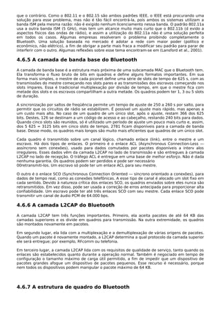 que o contrário. Como o 802.11 e o 802.15 são ambos padrões IEEE, o IEEE está procurando uma
solução para esse problema, mas não é tão fácil encontrá-la, pois ambos os sistemas utilizam a
banda ISM pela mesma razão: não é exigido nenhum licenciamento nessa banda. O padrão 802.11a
usa a outra banda ISM (5 GHz), mas tem um alcance muito mais curto que o 802.11b (d evido a
aspectos físicos das ondas de rádio), e assim a utilização do 802.11a não é uma solução perfeita
em todos os casos. Algumas empresas resolveram o problema proibindo completamente o
Bluetooth. Uma solução baseada no mercado é adotar a rede com maior poder (político e
econômico, não elétrico), a fim de obrigar a parte mais fraca a modificar seu padrão para parar de
interferir com o outro. Algumas reflexões sobre esse tema encontram-se em (Lansford et al., 2001).
4.6.5 A camada de banda base do Bluetooth
A camada de banda base é a estrutura mais próxima de uma subcamada MAC que o Bluetooth tem.
Ela transforma o fluxo bruto de bits em quadros e define alguns formatos importantes. Em sua
forma mais simples, o mestre de cada piconet define uma série de slots de tempo de 625 s, com as
transmissões do mestre começando nos slots pares e as transmissões dos escravos começando nos
slots ímpares. Essa é tradicional multiplexação por divisão de tempo, em que o mestre fica com
metade dos slots e os escravos compartilham a outra metade. Os quadros podem ter 1, 3 ou 5 slots
de duração.
A sincronização por saltos de freqüência permite um tempo de ajuste de 250 a 260 s por salto, para
permitir que os circuitos de rádio se estabilizem. É possível um ajuste mais rápido, mas apenas a
um custo mais alto. No caso de um quadro de um único slot, após o ajuste, restam 366 dos 625
bits. Destes, 126 se destinam a um código de acesso e ao cabeçalho, restando 240 bits para dados.
Quando cinco slots são reunidos, só é utilizado um período de ajuste um pouco mais curto e, assim,
dos 5 625 = 3125 bits em cinco slots de tempo, 2781 ficam disponíveis para a camada de banda
base. Desse modo, os quadros mais longos são muito mais eficientes que quadros de um único slot.
Cada quadro é transmitido sobre um canal lógico, chamado enlace (link), entre o mestre e um
escravo. Há dois tipos de enlaces. O primeiro é o enlace ACL (Asynchronous Connection-Less —
assíncrono sem conexões), usado para dados comutados por pacotes disponíveis a interv alos
irregulares. Esses dados vêm da camada L2CAP no lado de transmissão e são entregues à camada
L2CAP no lado de recepção. O tráfego ACL é entregue em uma base de melhor esforço. Não é dada
nenhuma garantia. Os quadros podem ser perdidos e pode ser necessário
00retransmiti-los. Um escravo só pode ter um enlace ACL para seu mestre.
O outro é o enlace SCO (Synchronous Connection Oriented — síncrono orientado a conexões), para
dados de tempo real, como as conexões telefônicas. A esse tipo de canal é alocado um slot fixo em
cada sentido. Devido à natureza crítica dos enlaces SCO, os quadros enviados sobre eles nunca são
retransmitidos. Em vez disso, pode ser usada a correção de erros antecipada para proporcionar alta
confiabilidade. Um escravo pode ter até três enlaces SCO com seu mestre. Cada enlace SCO pode
transmitir um canal de áudio PCM de 64.000 bps.
4.6.6 A camada L2CAP do Bluetooth
A camada L2CAP tem três funções importantes. Primeiro, ela aceita pacotes de até 64 KB das
camadas superiores e os divide em quadros para transmissão. Na outra extremidade, os quadros
são montados novamente em pacotes.
Em segundo lugar, ela lida com a multiplexação e a demultiplexação de várias origens de pacotes.
Quando um pacote é novamente montado, a L2CAP determina a qual protocolo da camada superior
ele será entregue; por exemplo, RFcomm ou telefonia.
Em terceiro lugar, a camada L2CAP lida com os requisitos de qualidade de serviço, tanto quando os
enlaces são estabelecidos quanto durante a operação normal. Também é negociado em tempo de
configuração o tamanho máximo de carga útil permitido, a fim de impedir que um dispositivo de
pacotes grandes afogue um dispositivo de pacotes pequenos. Esse recurso é necessário, porque
nem todos os dispositivos podem manipular o pacote máximo de 64 KB.
4.6.7 A estrutura de quadro do Bluetooth
 