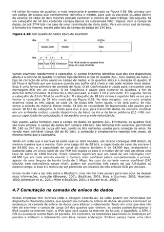 Há vários formatos de quadros; o mais importante é apresentado na Figura 4.38. Ele começa com
um código de acesso que normalmente identifica o mestre, para que os escravos situados dentro
do alcance de rádio de dois mestres possam conhecer o destino de cada tráfego. Em seguida, há
um cabeçalho de 54 bits contendo campos típicos da subcamada MAC. Depois, vem o campo de
dados, de até 2744 bits (no caso de uma transmissão de cinco slots). Para um único slot de tempo,
o formato é o mesmo, exceto pelo fato do campo de dados ter 240 bits.
Figura 4.38: Um quadro de dados típico do Bluetooth
Vamos examinar rapidamente o cabeçalho. O campo Endereço identifica qual dos oito dispositivos
ativos é o destino do quadro. O campo Tipo identifica o tipo de quadro (ACL, SCO, polling ou nulo), o
tipo de correção de erros usado no campo de dados, e de quantos slots é a duração do quadro. O
bit Fluxo é definido por um escravo quando seu buffer está cheio e não pode receber mais dados.
Essa é uma forma primitiva de controle de fluxo. O bit Confirmação é usado para transportar uma
mensagem ACK em um quadro. O bit Seqüência é usado para numerar os quadros, a fim de
detectar retransmissões. O protocolo é stop-and-wait, e assim 1 bit é suficiente. Em seguida, temos
o cabeçalho de 8 bits Total de verificação. O cabeçalho de 18 bits inteiro é repetido três vezes para
formar o cabeçalho de 54 bits mostrado na Figura 4.38. No lado receptor, um circuito simples
examina todas as três cópias de cada bit. Se todas três forem iguais, o bit será aceito. Se não,
vence a opinião da maioria. Desse modo, 54 bits de capacidade de transmissão são usados para
enviar 10 bits de cabeçalho. A razão para isso é que, para transmitir dados de maneira confiável
em um ambiente ruidoso usando dispositivos de baixo cu sto e de baixa potência (2,5 mW) com
pouca capacidade de computação, é necessária uma grande redundância.
São usados vários formatos para o campo de dados de quadros ACL. Entretanto, os quadros SCO
são mais simples: o campo de dados tem sempre 240 bits. São definidas três variantes, permitindo
80, 160 ou 240 bits de carga útil real, sendo os bits restantes usados para correção de erros. Na
versão mais confiável (carga útil de 80 bits), o conteúdo é simplesmente repetido três vezes, da
mesma forma que o cabeçalho.
Tendo em vista que o escravo só pode usar os slots ímpares, ele recebe consegue 800 slots/s, da
mesma maneira que o mestre. Com uma carga útil de 80 bits, a capacidade de canal do escravo é
de 64.000 bps, e a capacidade de canal do mestre também é de 64.000 bps, exatamente o
bastante para um único canal de voz PCM full–duplex (e esse é o motivo de ter sido escolhida uma
taxa de saltos de 1600 hops/s). Esses números significam que um canal de voz full-duplex com
64.000 bps em cada sentido usando o formato mais confiável satura completamente a piconet,
apesar de uma largura de banda bruta de 1 Mbps. No caso da variante menos confiável (240
bits/slot sem redundância nesse nível), podem ser admitidos três canais de voz full-duplex ao
mesmo tempo, e esse é o motivo de ser permitido um máximo de três enlaces SCO por escravo.
Existe muito mais a ser dito sobre o Bluetooth, mas não há mais espaço para isso aqui. Se desejar
mais informações, consulte (Bhagwat, 2001; Bisdikian, 2001; Bray e Sturman, 2002; Haartsen,
2000; Johansson et al., 2001; Miller e Bisdikian, 2001; e Sairam et al., 2002).
4.7 Comutação na camada de enlace de dados
Muitas empresas têm diversas LANs e desejam conectá-las. As LANs podem ser conectadas por
dispositivos chamados pontes, que operam na camada de enlace de dados. As pontes examinam os
endereços da camada de enlace de dados para efetuar o roteamento. Tendo em vista que elas não
têm de examinar o campo de carga útil dos quadros que roteiam, as pontes podem transportar o
IPv4 (usado na Internet hoje), o IPv6 (que será usado na Internet do futuro), o AppleTalk, o ATM, o
OSI ou quaisquer outros tipos de pacotes. Em contraste, os roteadores examinam os endereços em
pacotes e efetuam o roteamento com base nesses endereços. Embora pareça haver uma clara
 