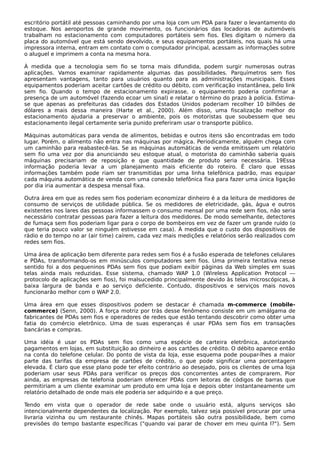 escritório portátil até pessoas caminhando por uma loja com um PDA para fazer o levantamento do
estoque. Nos aeroportos de grande movimento, os funcionários das locadoras de automóveis
trabalham no estacionamento com computadores portáteis sem fios. Eles digitam o número da
placa do automóvel que está sendo devolvido, e seus equipamentos portáteis, nos quais há uma
impressora interna, entram em contato com o computador principal, acessam as informações sobre
o aluguel e imprimem a conta na mesma hora.
À medida que a tecnologia sem fio se torna mais difundida, podem surgir numerosas outras
aplicações. Vamos examinar rapidamente algumas das possibilidades. Parquímetros sem fios
apresentam vantagens, tanto para usuários quanto para as administrações municipais. Esses
equipamentos poderiam aceitar cartões de crédito ou débito, com verificação instantânea, pelo link
sem fio. Quando o tempo de estacionamento expirasse, o equipamento poderia confirmar a
presença de um automóvel (fazendo ecoar um sinal) e relatar o término do prazo à polícia. Estima-
se que apenas as prefeituras das cidades dos Estados Unidos poderiam recolher 10 bilhões de
dólares a mais dessa maneira (Harte et al., 2000). Além disso, uma fiscalização melhor do
estacionamento ajudaria a preservar o ambiente, pois os motoristas que soubessem que seu
estacionamento ilegal certamente seria punido preferiram usar o transporte público.
Máquinas automáticas para venda de alimentos, bebidas e outros itens são encontradas em todo
lugar. Porém, o alimento não entra nas máquinas por mágica. Periodicamente, alguém chega com
um caminhão para reabastecê-las. Se as máquinas automáticas de venda emitissem um relatório
sem fio uma vez por dia anunciando seu estoque atual, o motorista do caminhão saberia quais
máquinas precisariam de reposição e que quantidade de produto seria necessária. 19Essa
informação poderia levar a um planejamento mais eficiente do roteiro. É claro que essas
informações também pode riam ser transmitidas por uma linha telefônica padrão, mas equipar
cada máquina automática de venda com uma conexão telefônica fixa para fazer uma única ligação
por dia iria aumentar a despesa mensal fixa.
Outra área em que as redes sem fios poderiam economizar dinheiro é a da leitura de medidores de
consumo de serviços de utilidade pública. Se os medidores de eletricidade, gás, água e outros
existentes nos lares das pessoas informassem o consumo mensal por uma rede sem fios, não seria
necessário contratar pessoas para fazer a leitura dos medidores. De modo semelhante, detectores
de fumaça sem fios poderiam ligar para o corpo de bombeiros em vez de fazer um grande ruído (o
que teria pouco valor se ninguém estivesse em casa). À medida que o custo dos dispositivos de
rádio e do tempo no ar (air time) caírem, cada vez mais medições e relatórios serão realizados com
redes sem fios.
Uma área de aplicação bem diferente para redes sem fios é a fusão esperada de telefones celulares
e PDAs, transformando-os em minúsculos computadores sem fios. Uma primeira tentativa nesse
sentido foi a dos pequeninos PDAs sem fios que podiam exibir páginas da Web simples em suas
telas ainda mais reduzidas. Esse sistema, chamado WAP 1.0 (Wireless Application Protocol —
protocolo de aplicações sem fios), foi malsucedido principalmente devido às telas microscópicas, à
baixa largura de banda e ao serviço deficiente. Contudo, dispositivos e serviços mais novos
funcionarão melhor com o WAP 2.0.
Uma área em que esses dispositivos podem se destacar é chamada m-commerce (mobile-
commerce) (Senn, 2000). A força motriz por trás desse fenômeno consiste em um amálgama de
fabricantes de PDAs sem fios e operadores de redes que estão tentando descobrir como obter uma
fatia do comércio eletrônico. Uma de suas esperanças é usar PDAs sem fios em transações
bancárias e compras.
Uma idéia é usar os PDAs sem fios como uma espécie de carteira eletrônica, autorizando
pagamentos em lojas, em substituição ao dinheiro e aos cartões de crédito. O débito aparece então
na conta do telefone celular. Do ponto de vista da loja, esse esquema pode poupar-lhes a maior
parte das tarifas da empresa de cartões de crédito, o que pode significar uma porcentagem
elevada. É claro que esse plano pode ter efeito contrário ao desejado, pois os clientes de uma loja
poderiam usar seus PDAs para verificar os preços dos concorrentes antes de comprarem. Pior
ainda, as empresas de telefonia poderiam oferecer PDAs com leitoras de códigos de barras que
permitiriam a um cliente examinar um produto em uma loja e depois obter instantaneamente um
relatório detalhado de onde mais ele poderia ser adquirido e a que preço.
Tendo em vista que o operador de rede sabe onde o usuário está, alguns serviços são
intencionalmente dependentes da localização. Por exemplo, talvez seja possível procurar por uma
livraria vizinha ou um restaurante chinês. Mapas portáteis são outra possibilidade, bem como
previsões do tempo bastante específicas ("quando vai parar de chover em meu quinta l?"). Sem
 