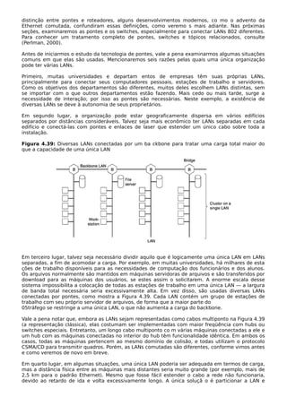 distinção entre pontes e roteadores, alguns desenvolvimentos modernos, co mo o advento da
Ethernet comutada, confundiram essas definições, como veremo s mais adiante. Nas próximas
seções, examinaremos as pontes e os switches, especialmente para conectar LANs 802 diferentes.
Para conhecer um tratamento completo de pontes, switches e tópicos relacionados, consulte
(Perlman, 2000).
Antes de iniciarmos o estudo da tecnologia de pontes, vale a pena examinarmos algumas situações
comuns em que elas são usadas. Mencionaremos seis razões pelas quais uma única organização
pode ter várias LANs.
Primeiro, muitas universidades e departam entos de empresas têm suas próprias LANs,
principalmente para conectar seus computadores pessoais, estações de trabalho e servidores.
Como os objetivos dos departamentos são diferentes, muitos deles escolhem LANs distintas, sem
se importar com o que outros departamentos estão fazendo. Mais cedo ou mais tarde, surge a
necessidade de interação; por isso as pontes são necessárias. Neste exemplo, a existência de
diversas LANs se deve à autonomia de seus proprietários.
Em segundo lugar, a organização pode estar geograficamente dispersa em vários edifícios
separados por distâncias consideráveis. Talvez seja mais econômico ter LANs separadas em cada
edifício e conectá-las com pontes e enlaces de laser que estender um único cabo sobre toda a
instalação.
Figura 4.39: Diversas LANs conectadas por um ba ckbone para tratar uma carga total maior do
que a capacidade de uma única LAN
Em terceiro lugar, talvez seja necessário dividir aquilo que é logicamente uma única LAN em LANs
separadas, a fim de acomodar a carga. Por exemplo, em muitas universidades, há milhares de esta
ções de trabalho disponíveis para as necessidades de computação dos funcionários e dos alunos.
Os arquivos normalmente são mantidos em máquinas servidoras de arquivos e são transferidos por
download para as máquinas dos usuários, se estes assim o solicitarem. A enorme escala desse
sistema impossibilita a colocação de todas as estações de trabalho em uma única LAN — a largura
de banda total necessária seria excessivamente alta. Em vez disso, são usadas diversas LANs
conectadas por pontes, como mostra a Figura 4.39. Cada LAN contém um grupo de estações de
trabalho com seu próprio servidor de arquivos, de forma que a maior parte do
05tráfego se restringe a uma única LAN, o que não aumenta a carga do backbone.
Vale a pena notar que, embora as LANs sejam representadas como cabos multiponto na Figura 4.39
(a representação clássica), elas costumam ser implementadas com maior freqüência com hubs ou
switches especiais. Entretanto, um longo cabo multiponto co m várias máquinas conectadas a ele e
um hub com as máquinas conectadas no interior do hub têm funcionalidade idêntica. Em ambos os
casos, todas as máquinas pertencem ao mesmo domínio de colisão, e todas utilizam o protocolo
CSMA/CD para transmitir quadros. Porém, as LANs comutadas são diferentes, conforme vimos antes
e como veremos de novo em breve.
Em quarto lugar, em algumas situações, uma única LAN poderia ser adequada em termos de carga,
mas a distância física entre as máquinas mais distantes seria muito grande (por exemplo, mais de
2,5 km para o padrão Ethernet). Mesmo que fosse fácil estender o cabo a rede não funcionaria,
devido ao retardo de ida e volta excessivamente longo. A única soluçã o é particionar a LAN e
 