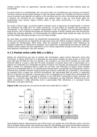 instalar pontes entre os segmentos. Usando pontes, a distância física total coberta pode ser
aumentada.
O quinto motivo é a confiabilidade. Em uma única LAN, um nó defeituoso que continua a transmitir
um fluxo contínuo de lixo pode danificar a LAN. As pontes podem ser inseridas em trechos críticos,
como as portas corta fogo de um edifício, a fim de evitar que um único nó desativado derrube todo
o sistema. Ao contrário de um repetidor, que apenas copia o que vê, uma ponte pode ser
programada para exercer algum critério sobre o que deve encaminhar e o que não deve
encaminhar.
Em sexto e último lugar, as pontes podem contribuir para a segurança da organização. A maioria
das interfaces de LANs tem um modo promíscuo, no qual todos os quadros são enviados ao
computador, e não apenas os quadros endereçados a ele. Os espiões e os intrometidos adoram
esse recurso. Com a inserção de pontes em diversos lugares e tendo cuidado para não encaminhar
tráfego de natureza delicada, um administrador de sistema pode isolar partes da rede, de forma
que seu tráfego não possa escapar e cair em mãos erradas.
No caso ideal, as pontes devem ser totalmente transparentes, significando que deve ser possível
mover uma máquina de um segmento de cabo para outro sem alterar qualquer hardware, software
ou tabela de configuração. Além disso, deve ser possível a comunicação entre máquinas de
qualquer segmento e máquinas de qualquer outro segmento, independente dos tipos de LANs que
estejam sendo usadas nos dois segmentos ou em outros segmentos situados entre eles. Às vezes,
esse objetivo é alcançado, mas nem sempre.
4.7.1 Pontes entre LANs 802.x e 802.y
Depois de verificarmos por que as pontes são necessárias, agora vamos descrever como elas
funcionam. A Figura 4.40 ilust ra a operação de uma ponte simples de duas portas. O host A de
uma LAN sem fio (802.11) tem um pacote a ser enviado a um host fixo B situado em uma rede
Ethernet (802.3), à qual a LAN sem fio está conectada. O pacote desce até a subcamada LLC e
adquire um cabeçalho LLC (mostrado em preto na figura). Em seguida, ele passa para a subcamada
MAC e recebe um cabeçalho 802.11 (além de um final, não mostrado na figura). Essa unidade
continua a se propagar pelo ar e é captada pela estação base, que percebe que ela precisa ir para a
Ethernet fixa. Quando o pacote chega à ponte que conecta a rede 802.11 à rede 802.3, ele começa
na camada física e segue seu caminho ascendente. Na subcamada MAC da ponte, o cabeçalho
802.11 é retirado. Em seguida, o pacote puro (com o cabeçalho LLC) é levado até a subcamada LLC
da ponte. Nesse exemplo, o pacote se destina a uma LAN 802.3 conectada à ponte; portanto, ele
segue se u caminho pelo lado 802.3 da ponte e prossegue na rede Ethernet. Observe que uma
ponte conectando k LANs diferentes terá k subcamadas MAC diferentes e k camadas físicas
diferentes, uma para cada tipo.
Figura 4.40: Operação de uma ponte de LAN entre redes 802.11 e 802.3
Você poderia pensar ingenuamente que é fácil mover um quadro de uma LAN para outra, mas isso
não é verdade. Nesta seção, descreveremos algumas dificuldades que serão encontradas durante a
tentativa de construção de uma ponte entre diversas LANs (e MANs) 80 2. Vamos nos concentrar
 