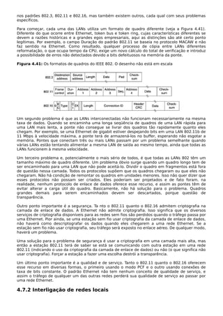 nos padrões 802.3, 802.11 e 802.16, mas também existem outros, cada qual com seus problemas
específicos.
Para começar, cada uma das LANs utiliza um formato de quadro diferente (veja a Figura 4.41).
Diferente do que ocorre entre Ethernet, token bus e token ring, cujas características diferentes se
devem a razões históricas e a grandes egos empresariais, aqui as distinções são até certo ponto
legítimas. Por exemplo, o campo Duração do padrão 802.11 se baseia no protocolo MACAW e não
faz sentido na Ethernet. Como resultado, qualquer processo de cópia entre LANs diferentes
reformatação, o que ocupa tempo da CPU, exige um novo cálculo do total de verificação e introduz
a possibilidade de erros não detectados devido a bits defeituosos na memória da ponte.
Figura 4.41: Os formatos de quadros do IEEE 802. O desenho não está em escala
Um segundo problema é que as LANs interconectadas não funcionam necessariamente na mesma
taxa de dados. Quando se encaminha uma longa seqüência de quadros de uma LAN rápida para
uma LAN mais lenta, a ponte não consegue se livrar dos quadros tão rapidamente quanto eles
chegam. Por exemplo, se uma Ethernet de gigabit estiver despejando bits em uma LAN 802.11b de
11 Mbps à velocidade máxima, a ponte terá de armazená-los no buffer, esperando não esgotar a
memória. Pontes que conectam três ou mais LANs passam por um problema semelhante quando
várias LANs estão tentando alimentar a mesma LAN de saída ao mesmo tempo, ainda que todas as
LANs funcionem à mesma velocidade.
Um terceiro problema e, potencialmente o mais sério de todos, é que todas as LANs 802 têm um
tamanho máximo de quadro diferente. Um problema óbvio surge quando um quadro longo tem de
ser encaminhado para uma LAN que não pode aceitá-lo. Dividir o quadro em fragmentos está fora
de questão nessa camada. Todos os protocolos supõem que os quadros chegaram ou que eles não
chegaram. Não há condição de remontar os quadros em unidades menores. Isso não quer dizer que
esses protocolos não possam ser criados. Eles poderiam ser projetados e de fato foram. na
realidade, nenhum protocolo de enlace de dados oferece esse recurso, e assim as pontes têm de
evitar alterar a carga útil do quadro. Basicamente, não há solução para o problema. Quadros
grandes demais para serem encaminhados devem ser descartados, porque questão de
transparência.
Outro ponto importante é a segurança. Ta nto o 802.11 quanto o 802.16 admitem criptografia na
camada de enlace de dados. A Ethernet não admite criptografia. Isso significa que os diversos
serviços de criptografia disponíveis para as redes sem fios são perdidos quando o tráfego passa por
uma Ethernet. Pior ainda, se uma estação sem fio usar criptografia da camada de enlace de dados,
não haverá como descriptografar os dados quando eles chegarem a uma rede Ethernet. Se a
estação sem fio não usar criptografia, seu tráfego será exposto no enlace aéreo. De qualquer modo,
haverá um problema.
Uma solução para o problema de segurança é usar a criptografia em uma camada mais alta, mas
então a estação 802.11 terá de saber se está se comunicando com outra estação em uma rede
802.11 (indicando o uso da criptografia da camada de enlace de dados) ou não (o que significa não
usar criptografia). Forçar a estação a fazer uma escolha destrói a transparência.
Um último ponto importante é a qualidad e de serviço. Tanto o 802.11 quanto o 802.16 oferecem
esse recurso em diversas formas, o primeiro usando o modo PCF e o outro usando conexões de
taxa de bits constante. O padrão Ethernet não tem nenhum conceito de qualidade de serviço, e
assim o tráfego de qualquer um das outras redes perderá sua qualidade de serviço ao passar por
uma rede Ethernet.
4.7.2 Interligação de redes locais
 