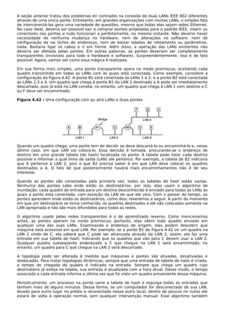 A seção anterior tratou dos problemas en contrados na conexão de duas LANs IEEE 802 diferentes
através de uma única ponte. Entretanto, em grandes organizações com muitas LANs, o simples fato
de interconectá-las gera uma variedade de questões, mesmo que todas elas sejam redes Ethernet.
No caso ideal, deveria ser possível sair e comprar pontes projetadas para o padrão IEEE, inserir os
conectores nas pontes e tudo funcionari a perfeitamente, no mesmo instante. Não deveria haver
necessidade de nenhuma mudança no hardware, nem de alterações no software, nem de
configuração de sw itches de endereços, nem de baixar tabelas de roteamento ou parâmetros,
nada. Bastaria ligar os cabos e ir em frente. Além disso, a operação das LANs existentes não
deveria ser afetada pelas pontes. Em outras palavras, as pontes deveriam ser completamente
transparentes (invisíveis para todo o hardware e software). Surpreendentemente, isso é de fato
possível. Agora, vamos ver como essa mágica é realizada.
Em sua forma mais simples, uma ponte transparente opera no modo promíscuo, aceitando cada
quadro transmitido em todas as LANs com às quais está conectada. Como exemplo, considere a
configuração da Figura 4.42. A ponte B1 está conectada às LANs 1 e 2, e a ponte B2 está conectada
às LANs 2,3 e 4. Um quadro que chega à ponte B1 da LAN 1 destinado a A pode ser imediatamente
descartado, pois já está na LAN correta; no entanto, um quadro que chega à LAN 1 com destino a C
ou F deve ser encaminhado.
Figura 4.42 : Uma configuração com qu atro LANs e duas pontes
Quando um quadro chega, uma ponte tem de decidir se deve descartá-lo ou encaminhá-lo e, nesse
último caso, em que LAN vai colocá-lo. Essa decisão é tomada, procurando-se o endereço de
destino em uma grande tabela (de hash) localizada na ponte. A tabela pode listar cada destino
possível e informar a qual linha de saída (LAN) ele pertence. Por exemplo, a tabela de B2 indicaria
que A pertence à LAN 2, pois o que B2 precisa saber é em que LAN deve colocar os quadros
destinados a A. O fato de que posteriormente haverá mais encaminhamentos não é de seu
interesse.
Quando as pontes são conectadas pela primeira vez, todas as tabelas de hash estão vazias.
Nenhuma das pontes sabe onde estão os destinatários; por isso, elas usam o algoritmo de
inundação: cada quadro de entrada para um destino desconhecido é enviado para todas as LANs às
quais a ponte está conectada, com exceção da LAN de que ele veio. Com o passar do tempo, as
pontes aprendem onde estão os destinatários, como desc reveremos a seguir. A partir do momento
em que um destinatário se torna conhecido, os quadros destinados a ele são colocados somente na
LAN apropriada e não são mais difundidos para todas as redes.
O algoritmo usado pelas redes transparentes é o de aprendizado reverso. Como mencionamos
antes, as pontes operam no modo promíscuo; portanto, elas vêem todo quadro enviado em
qualquer uma das suas LANs. Examinando o endereço de origem, elas podem descobrir que
máquina está acessível em qual LAN. Por exemplo, se a ponte B1 da Figura 4.42 vir um quadro na
LAN 2 vindo de C, ela saberá que C pode ser alcançada através da LAN 2; assim, ela faz uma
entrada em sua tabela de hash, indicando que os quadros que vão para C devem usar a LAN 2.
Qualquer quadro subseqüente endereçado a C que chegue na LAN 1 será encaminhado; no
entanto, um quadro para C que chegue na LAN 2 será descartado.
A topologia pode ser alterada à medida que máquinas e pontes são ativadas, desativadas e
deslocadas. Para tratar topologias dinâmicas, sempre que uma entrada de tabela de hash é criada,
o tempo de chegada do quadro é indicado na entrada. Sempre que chega um quadro cujo
destinatário já esteja na tabela, sua entrada é atualizada com a hora atual. Desse modo, o tempo
associado a cada entrada informa a última vez que foi visto um quadro proveniente dessa máquina.
Periodicamente, um processo na ponte varre a tabela de hash e expurga todas as entradas que
tenham mais de alguns minutos. Dessa forma, se um computador for desconectado de sua LAN,
levado para outro lugar no prédio e reconectado nesse outro local, dentro de poucos mi nutos ele
estará de volta à operação normal, sem qualquer intervenção manual. Esse algoritmo também
 
