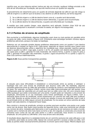 significa que, se uma máquina estiver inativa por alg uns minutos, qualquer tráfego enviado a ela
terá de ser difundido por inundação, até que ela mesma envie um quadro em seguida.
O procedimento de roteamento para um quadro de entrada depende da LAN em que ele chega (a
LAN de origem) e a LAN em que se localiza o seu destino (a LAN de destino), da forma seguinte:
1. Se a LAN de origem e a LAN de destino forem uma só, o quadro será descartado.
2. Se a LAN de origem e a LAN de destino forem diferentes, o quadro será encaminhado.
3. Se a LAN de destino for desconhecida, o quadro será difundido por inundação.
À medida que cada quadro chegar, esse algoritmo será aplicado. Existem chips VLSI de uso
especial que pesquisam e atualizam a entrada na tabela, em alguns microssegundos.
4.7.3 Pontes de árvores de amplitude
Para aumentar a confiabilidade, algumas instalações usam duas ou mais pontes em paralelo entre
os pares de LANs, como mostra a Figura 4.43. Entretanto essa estratégia também introduz alguns
problemas adicionais, porque cria loops na topologia.
Podemos ver um exemplo simples desses problemas observando como um quadro F com destino
desconhecido é tratado na Figura 4.43. Cada ponte, seguindo as regras normais para tratam ento
de destinos desconhecidos utiliza o algoritmo de inundação que, nesse exemplo, significa apenas
copiar o quadro na LAN 2. Logo após, a ponte 1 vê F2, um quadro com destino desconhecido, que
ela copia para a LAN 1, gerando F3 (não mostrado). Da mesma forma, a ponte 2 copia F1 para a
LAN 1, gerando F4 (também não mostrado). A ponte 1 agora encaminha F4 e a ponte 2 copia F3.
Esse ciclo continua indefinidamente.
Figura 4.43: Duas pontes transparentes paralelas
A solução para essa dificuldade é estabelecer a comunicação entre as pontes e sobrepor a
topologia real com uma árvore de amplitude que alcance cada LAN. Na realidade, algumas
conexões potenciais entre as LANs são ignoradas no sentido de construir uma topologia fictícia livre
de loops. Por exemplo, na Figura 4.44(a), vemos nove LANs interconectadas por dez pontes. Essa
configuração pode ser abstraída em um grafo que tem as LANs como nós. Um arco conecta duas
LANs quaisquer que estão conectadas por uma ponte. O grafo pode ser reduzido a uma árvore de
amplitude, eliminando os ar cos mostrados como linhas pontilhadas na Figura 4.44(b). Com a
utilização dessa árvore de amplitude, existe exatamente um caminho de cada LAN para qualquer
outra LAN. Quando as pontes entram em acordo em relação à árvore de amplitude, tudo o que é
encaminhado entre as LANs segue a árvore de amplitude. Co mo existe um único caminho de cada
origem até cada destino, é impossível haver loops.
Para construir a árvore de amplitude, primeiro as pontes precisam escolher uma ponte a ser usada
como raiz da árvore. Elas fazem essa escolha da seguinte forma: cada uma transmite por difusão
seu número de série, instalado pelo fabricante e com a garantia de ser exclusivo em todo o mundo.
A ponte com o número de série mais baixo se torna a raiz. Em seguida, é construída uma árvore de
caminhos mais curtos da raiz até cada ponte e a LAN é construída. Essa árvore é a árvore de
amplitude. Se uma ponte ou LAN falhar, uma nova árvore será calculada.
O resultado desse algoritmo é o estabelecimento de um caminho exclusivo de cada LAN para a raiz
e, portanto, para todas as outras LANs. Apesar de a árvore permitir o acesso a todas as LANs, nem
todas as pontes estão necessariamente presentes na árvore (para evitar loops). Mesmo depois que
 