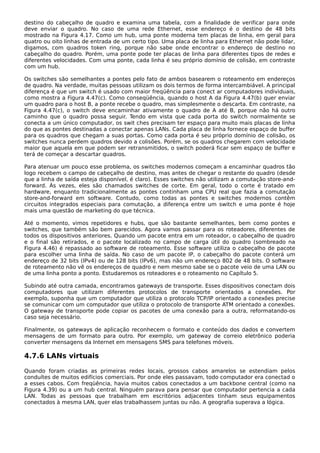 destino do cabeçalho de quadro e examina uma tabela, com a finalidade de verificar para onde
deve enviar o quadro. No caso de uma rede Ethernet, esse endereço é o destino de 48 bits
mostrado na Figura 4.17. Como um hub, uma ponte moderna tem placas de linha, em geral para
quatro ou oito linhas de entrada de um certo tipo. Uma placa de linha para Ethernet não pode lidar,
digamos, com quadros token ring, porque não sabe onde encontrar o endereço de destino no
cabeçalho do quadro. Porém, uma ponte pode ter placas de linha para diferentes tipos de redes e
diferentes velocidades. Com uma ponte, cada linha é seu próprio domínio de colisão, em contraste
com um hub.
Os switches são semelhantes a pontes pelo fato de ambos basearem o roteamento em endereços
de quadro. Na verdade, muitas pessoas utilizam os dois termos de forma intercambiável. A principal
diferença é que um switch é usado com maior freqüência para conect ar computadores individuais,
como mostra a Figura 4.47(c). Como conseqüência, quando o host A da Figura 4.47(b) quer enviar
um quadro para o host B, a ponte recebe o quadro, mas simplesmente o descarta. Em contraste, na
Figura 4.47(c), o switch deve encaminhar ativamente o quadro de A até B, porque não há outro
caminho que o quadro possa seguir. Tendo em vista que cada porta do switch normalmente se
conecta a um único computador, os swit ches precisam ter espaço para muito mais placas de linha
do que as pontes destinadas a conectar apenas LANs. Cada placa de linha fornece espaço de buffer
para os quadros que chegam a suas portas. Como cada porta é seu próprio domínio de colisão, os
switches nunca perdem quadros devido a colisões. Porém, se os quadros chegarem com velocidade
maior que aquela em que podem ser retransmitidos, o switch poderá ficar sem espaço de buffer e
terá de começar a descartar quadros.
Para atenuar um pouco esse problema, os switches modernos começam a encaminhar quadros tão
logo recebem o campo de cabeçalho de destino, mas antes de chegar o restante do quadro (desde
que a linha de saída esteja disponível, é claro). Esses switches não utilizam a comutação store-and-
forward. Às vezes, eles são chamados switches de corte. Em geral, todo o corte é tratado em
hardware, enquanto tradicionalmente as pontes continham uma CPU real que fazia a comutação
store-and-forward em software. Contudo, como todas as pontes e switches modernos contêm
circuitos integrados especiais para comutação, a diferença entre um switch e uma ponte é hoje
mais uma questão de marketing do que técnica.
Até o momento, vimos repetidores e hubs, que são bastante semelhantes, bem como pontes e
switches, que também são bem parecidos. Agora vamos passar para os roteadores, diferentes de
todos os dispositivos anteriores. Quando um pacote entra em um roteador, o cabeçalho de quadro
e o final são retirados, e o pacote localizado no campo de carga útil do quadro (sombreado na
Figura 4.46) é repassado ao software de roteamento. Esse software utiliza o cabeçalho de pacote
para escolher uma linha de saída. No caso de um pacote IP, o cabeçalho do pacote conterá um
endereço de 32 bits (IPv4) ou de 128 bits (IPv6), mas não um endereço 802 de 48 bits. O software
de roteamento não vê os endereços de quadro e nem mesmo sabe se o pacote veio de uma LAN ou
de uma linha ponto a ponto. Estudaremos os roteadores e o roteamento no Capítulo 5.
Subindo até outra camada, encontramos gateways de transporte. Esses dispositivos conectam dois
computadores que utilizam diferentes protocolos de transporte orientados a conexões. Por
exemplo, suponha que um computador que utiliza o protocolo TCP/IP orientado a conexões precise
se comunicar com um computador que utiliza o protocolo de transporte ATM orientado a conexões.
O gateway de transporte pode copiar os pacotes de uma conexão para a outra, reformatando-os
caso seja necessário.
Finalmente, os gateways de aplicação reconhecem o formato e conteúdo dos dados e convertem
mensagens de um formato para outro. Por exemplo, um gateway de correio eletrônico poderia
converter mensagens da Internet em mensagens SMS para telefones móveis.
4.7.6 LANs virtuais
Quando foram criadas as primeiras redes locais, grossos cabos amarelos se estendiam pelos
conduítes de muitos edifícios comerciais. Por onde eles passavam, todo computador era conectad o
a esses cabos. Com freqüência, havia muitos cabos conectados a um backbone central (como na
Figura 4.39) ou a um hub central. Ninguém parava para pensar que computador pertencia a cada
LAN. Todas as pessoas que trabalham em escritórios adjacentes tinham seus equipamentos
conectados à mesma LAN, quer elas trabalhassem juntas ou não. A geografia superava a lógica.
 