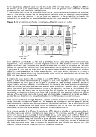 Com o advento do 10Base-T e dos hubs na década de 1990, tudo isso mudou. A fiação dos edifícios
foi trocada (a um custo considerável) para eliminar todos os grossos cabos amarelos e instalar
pares trançados, que iam desde cada escritório
23até armários centrais de fiação instalad os no fim de cada corredor ou em uma sala de máquinas
central, como ilustra a Figura 4.48. Se o encarregado da fiação fosse um visionário, eram instalados
pare s trançados da categoria 5; se ele fosse um avarento, a fiação telefônica existente (da
categoria 3) era usada (até ser substituída alguns anos mais tarde quando a Fast Ethernet surgiu).
Figura 4.48: Um edifício com fiação centra lizada, utilizando hubs e um switch
Com a Ethernet usando hubs (e, mais tard e, switches), muitas vezes era possível configurar LANs
logicamente, e não fisicamente. Se uma empresa quisesse k LANs, bastava adquirir k hubs. Pela
escolha cuidadosa dos conectores que seriam inseridos em cada hub, os ocupantes de uma LAN
podiam ser selecionados de uma forma que fizesse sentido para a organização, sem levar em conta
a geografia. É claro que, se duas pesso as do mesmo departamento trabalhassem em edifícios
diferentes, elas provavelme nte teriam suas máquinas conectadas a hubs diferentes, e portanto a
LANs diferentes. Apesar disso, essa é uma situação muito melhor do que distribuir os membros das
LANs com base apenas na geografia.
É importante saber quem está conectado a cada LAN? (Afinal, em quase todas as organizações,
todas as LANs estão interconectadas.) A resposta é sim, com freqüência isso é importante. Os
administradores de redes gostam de agrupar os usuários em LANs de modo a refletir a estrutura
organizacional, em lugar do layout físico do edifício, por várias ra zões. Uma questão é a segurança.
Qualquer interface de rede pode ser colocada em modo promíscuo, copiando todo o tráfego que
desce pelo canal. Muitos departamentos, como os de pesquisa, patentes e contabilidade, têm
informações que não devem sair de seus limites. Em tal situação, faz sentido colocar todas as
pessoas de um departamento em uma única LAN, e não permitir que qualquer parte desse tráfego
saia da LAN. A gerência não gosta de ouvir que tal distribuição é impossível, a menos que todo o
pessoal de cada departamento esteja lo calizado em escritórios adjacentes, sem intrusos.
Uma segunda questão é a carga. Algumas LANs são utilizadas mais intensamente que outras, e às
vezes talvez seja interessante separá-las. Por exemplo, se o pessoal da área de pesquisa estiver
realizando várias experiências e alguma delas sair do controle e saturar a LAN, é be m possível que
o pessoal da contabilidade não fique muito entusiasmado por ter de doar uma parte de sua
capacidade de computação para ajudar os colegas do outro departamento.
Uma terceira questão é a difusão. A maioria das LANs admite a difusão, e muitos protocolos de
camadas superiores utilizam intensamente esse recurso. Por exemplo, quando um usuário quer
enviar um pacote a um endereço IP representado por x, como saber qual endereço MAC deve
colocar no quadro? Estudaremos essa questão no Capítulo 5 mas, em resumo, o usuário transmitirá
um quadro contendo a seguinte pergunta: A quem pertence o endereço IP x? Em seguida, o usuário
aguardará uma resposta. Existem muitos outros exemplos de utilização da difusão. À medida que
são interconectadas mais LANs, o número de transmissões por difusão que passam por cada
máquina tende a aumentar linearmente com o número de máquinas.
 