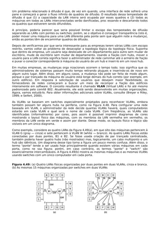 Um problema relacionado à difusão é que, de vez em quando, uma interface de rede sofrerá uma
pane e começará a gerar o fluxo infinito de quadros de difusão. O resultado dessa tempestade de
difusão é que (1) a capacidade da LAN inteira será ocupada por esses quadros e (2) todas as
máquinas em todas as LANs interconectadas serão danificadas, proc essando e descartando todos
os quadros que estiverem sendo difundidos.
A princípio, poderia parecer que seria possível limitar o escopo das tempestades de difusão
separando as LANs com pontes ou switches; porém, se o objetivo é conseguir transparência (isto é,
poder mover uma máquina para uma LAN diferente pela ponte sem que alguém note a mudança),
então as pontes têm de encaminhar quadros de difusão.
Depois de verificarmos por que seria interessante para as empresas terem várias LANs com escopo
restrito, vamos voltar ao problema de desacoplar a topologia lógica da topologia física. Suponha
que dentro da empresa, um usuário seja deslocado de um departamento para outro sem mudar de
escritório, mude de escritório sem mudar de departamento. Usando a fiação com hubs, mover o
usuário para a LAN correta significa fazer o administrador de rede caminhar até o armário de fiação
e puxar o conector correspondente à máquina do usuário de um hub e inseri-lo em um novo hub.
Em muitas empresas, as mudanças orga nizacionais ocorrem o tempo todo; isso significa que os
administradores de sistemas passam muito tempo retirando plugues e inserindo-os de novo em
algum outro lugar. Além disso, em alguns casos, a mudança não pode ser feita de modo algum,
porque o par trançado da máquina do usuário está longe demais do hub correto (por exemplo, em
outro edifício). Em resposta à solicitação de usuários que desejam maior flexibilidade, os
fornecedores de redes começaram a buscar um meio de recompor a fiação dos edifícios
inteiramente em software. O conceito resultante é chamado VLAN (Virtual LAN) e foi até mesmo
padronizado pelo comitê 802. Atualmente, ele está sendo desenvolvido em muitas organizações.
Agora, vamos estudá-lo. Para obter informações adicionais sobre VLANs, consulte (Breyer e Riley,
1999; e Seifert, 2000).
As VLANs se baseiam em switches especialmente projetados para reconhecer VLANs, embora
também possam ter alguns hubs na periferia, como na Figura 4.48. Para configurar uma rede
baseada em VLAN, o administrador da rede decide quantas VLANs haverá, quais computadores
estarão em cada VLAN e qual será o nome de cada VLAN. Com freqüência, as VLANs são
identificadas (informalmente) por cores, pois assim é possível imprimir diagramas de cores
mostrando o layout físico das máquinas, com os membros da LAN vermelha em vermelho, os
membros da LAN verde em verde e assim por diante. Desse modo, os layouts físico e lógico são
visíveis em um único diagrama.
Como exemplo, considere as quatro LANs da Figura 4.49(a), em que oito das máquinas pertencem à
VLAN G (gray — cinza) e sete pertencem à VLAN W (white — branco). As quatro LANs físicas estão
conectadas por duas pontes, B1 e B2. Se fosse usada criação de par trançado centralizada,
também poderia haver quatro hubs (não mostrados) mas, logicamente, um cabo multiponto e um
hub são idênticos. Um diagrama desse tipo torna a figura um pouco menos confusa. Além disso, o
termo "ponte" tende a ser usado hoje principalmente quando existem várias máquinas em cada
porta, como ne ssa figura; porém, em caso contrário, os termos "ponte" e "switch" são
essencialmente intercambiáveis. A Figura 4.49(b) mostra as mesmas máquinas e as mesmas VLANs
usando switches com um único computador em cada porta.
Figura 4.49: (a) Quatro LANs físicas organizadas por duas pontes em duas VLANs, cinza e branca.
(b) As mesmas 15 máquinas organizadas por switches em duas VLANs
 
