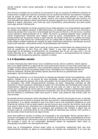 dúvida surgirão muitas outras aplicações à medida que esses dispositivos se tornarem mais
difundidos.
Uma enorme vantagem do m-comércio (m-commerce) é que os usuários de telefones celulares se
acostumaram a pagar por tudo (em contraste com os usuários da Internet, que esperam conseguir
tudo de graça). Se um Web site da Internet cobrasse uma taxa para permitir a seus clientes
efetuarem pagamentos com cartão de crédito, haveria uma imensa reclamação dos usuários. Se
uma operadora de telefonia celular permitisse às pessoas pagarem por itens de uma loja usando o
telefone e depois cobrassem uma tarifa por essa conveniência, provavelmente isso seria aceito
como algo normal. O tempo dirá.
Um pouco mais distantes no tempo encontram-se as redes pessoais e os computadores que podem
ser usados como objetos pessoais. A IBM desenvolveu um relógio que executa o Linux (incluindo o
sistema de janelas X11) e que tem conectividade sem fio para a Internet, a fim de enviar e receber
correio eletrônico (Narayanaswami et al., 2002). No futuro, as pessoas poderão trocar cartões de
visitas simplesmente mostrando seus relógios umas às outras. Computadores sem fio de uso
pessoal podem dar às pessoas acesso a salas seguras, do mesmo modo que os cartões com tarjas
magnéticas de hoje (talvez em combinação com um código PIN ou alguma medição biométrica).
Esses relógios também poderão ser capazes de obter informações relevantes à localização atual do
usuário (por exemplo, restaurantes locais). As possibilidades são infinitas.
Relógios inteligentes com rádios fazem parte de nosso espaço mental desde seu aparecimento nas
tiras de quadrinhos de Dick Tracy em 1946. Porém, o que dizer da poeira inteligente? Os
pesquisado res de Berkeley acondicionaram um computador sem fio em um cubo com 1 mm de
aresta (Warneke et al., 2001). As aplicações potenciais incluem o acompanhamento de estoque,
embalages e até de pequenos pássaros, roedores e insetos.
1.1.4 Questões sociais
A ampla introdução das redes trouxe novo s problemas sociais, éticos e políticos. Vamos apenas
fazer uma rápida referência a alguns de les; seria preciso pelo menos um livro inteiro para fazer um
estudo completo desses problemas. Uma característica popular de muitas redes são os newsgroups
ou BBSs, a partir dos quais as pessoas podem trocar mensagens com indivíduos que têm os
mesmos interesses. Quando são tratados apenas assuntos técnicos ou passatempos como
jardinagem, não há muita polêmica.
Os problemas começam a vir à tona quando os newsgroups abordam temas mais palpitantes, como
política, religião ou se xo. Os pontos de vista divulgados nesses grupos podem ser altamente
ofensivos para algumas pessoas. Pior ainda, elas podem não ser politicamente corretas. Além disso,
as mensagens não estão obrigatoriamente limitadas ao texto. Fotografias coloridas de alta
resolução e mesmo pequenos videoclipes já podem ser transmitidos com facilidade pelas redes de
computadores. Algumas pessoas ad otam a visão de que cada um sabe o que faz, mas outras
acham que a publicação de certos tipos de materiais (por exemplo, ataques a determinados países
ou religiões, pornografia etc.) é simplesmente inaceitável e tem de ser censurada. Diferentes países
têm leis distintas e conflitantes sobre esse assunt o. Assim, essa polêmica está ficando cada vez
mais acirrada.
As pessoas abriram processos contra operadores de redes, partindo do princípio de que, a exemplo
do que ocorre com os jornais e revistas, eles têm que assumir a responsabilidade pelo cont eúdo do
que publicam. A re sposta inevitável é que uma rede é como uma companhia telefônica ou uma
empresa de correios e não se pode esperar que ela censure seus usuários. No entanto, seria ainda
mais grave o fato de que, temerosos com a possibilidade de serem processados, os operadores de
rede começassem a excluir todas as mensagens que pudessem dar margem a algum tipo de
processo judici al, cerceando dessa fo rma a liberdade de expressão dos usuários. Com certeza, e
ssa discussão ainda irá perdurar por algum tempo.
Outra área polêmica envolve os direitos do empregado e do empregador. Muitas pessoas lêem e
escrevem mensagens de correio eletrônico no ambiente de trabalho. Muitos empregadores afirmam
que têm o direito de ler e até mesmo censurar as mensagens de seus funcionários, inclusive as que
são enviadas a partir de um computador doméstico depois do expediente. Nem todos os
empregados concordam com esse ponto de vista.
Ainda que os empregadores tenham poder sobre os funcionários, poderemos dizer que esse
relacionamento também se aplica às universidades em relação aos estudantes? E no caso das
 