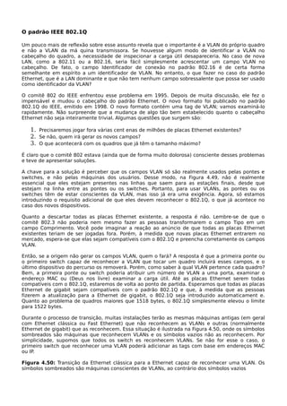 O padrão IEEE 802.1Q
Um pouco mais de reflexão sobre esse assunto revela que o importante é a VLAN do próprio quadro
e não a VLAN da má quina transmissora. Se houvesse algum modo de identificar a VLAN no
cabeçalho do quadro, a necessidade de inspecionar a carga útil desapareceria. No caso de nova
LAN, como a 802.11 ou a 802.16, seria fácil simplesmente acrescentar um campo VLAN no
cabeçalho. De fato, o campo Identificador de conexão no padrão 802.16 é de certa forma
semelhante em espírito a um identificador de VLAN. No entanto, o que fazer no caso do padrão
Ethernet, que é a LAN dominante e que não tem nenhum campo sobressalente que possa ser usado
como identificador da VLAN?
O comitê 802 do IEEE enfrentou esse problema em 1995. Depois de muita discussão, ele fez o
impensável e mudou o cabeçalho do padrão Ethernet. O novo formato foi publicado no padrão
802.1Q do IEEE, emitido em 1998. O novo formato contém uma tag de VLAN; vamos examiná-lo
rapidamente. Não surpreende que a mudança de algo tão bem estabelecido quanto o cabeçalho
Ethernet não seja inteiramente trivial. Algumas questões que surgem são:
1. Precisaremos jogar fora várias cent enas de milhões de placas Ethernet existentes?
2. Se não, quem irá gerar os novos campos?
3. O que acontecerá com os quadros que já têm o tamanho máximo?
É claro que o comitê 802 estava (ainda que de forma muito dolorosa) consciente desses problemas
e teve de apresentar soluções.
A chave para a solução é perceber que os campos VLAN só são realmente usados pelas pontes e
switches, e não pelas máquinas dos usuários. Desse modo, na Figura 4.49, não é realmente
essencial que eles estejam presentes nas linhas que saem para as estações finais, desde que
estejam na linha entre as pontes ou os switches. Portanto, para usar VLANs, as pontes ou os
switches têm de estar conscientes da VLAN, mas isso já era uma exigência. Agora, só estamos
introduzindo o requisito adicional de que eles devem reconhecer o 802.1Q, o que já acontece no
caso dos novos dispositivos.
Quanto a descartar todas as placas Ethernet existente, a resposta é não. Lembre-se de que o
comitê 802.3 não poderia nem mesmo fazer as pessoas transformarem o campo Tipo em um
campo Comprimento. Você pode imaginar a reação ao anúncio de que todas as placas Ethernet
existentes teriam de ser jogadas fora. Porém, à medida que novas placas Ethernet entrarem no
mercado, espera-se que elas sejam compatíveis com o 802.1Q e preencha corretamente os campos
VLAN.
Então, se a origem não gerar os campos VLAN, quem o fará? A resposta é que a primeira ponte ou
o primeiro switch capaz de reconhecer a VLAN que tocar um quadro incluirá esses campos, e o
último dispositivo do percurso os removerá. Porém, como saber à qual VLAN pertence cada quadro?
Bem, a primeira ponte ou switch poderia atribuir um número de VLAN a uma porta, examinar o
endereço MAC ou (Deus nos livre) examinar a carga útil. Até as placas Ethernet serem todas
compatíveis com o 802.1Q, estaremos de volta ao ponto de partida. Esperamos que todas as placas
Ethernet de gigabit sejam compatíveis com o padrão 802.1Q e que, à medida que as pessoas
fizerem a atualização para a Ethernet de gigabit, o 802.1Q seja introduzido automaticament e.
Quanto ao problema de quadros maiores que 1518 bytes, o 802.1Q simplesmente elevou o limite
para 1522 bytes.
Durante o processo de transição, muitas instalações terão as mesmas máquinas antigas (em geral
com Ethernet clássica ou Fast Ethernet) que não reconhecem as VLANs e outras (normalmente
Ethernet de gigabit) que as reconhecem. Essa situação é ilustrada na Figura 4.50, onde os símbolos
sombreados são máquinas que reconhecem VLANs e os símbolos vazios não as reconhecem. Por
simplicidade, supomos que todos os switch es reconhecem VLANs. Se não for esse o caso, o
primeiro switch que reconhecer uma VLAN poderá adicionar as tags com base em endereços MAC
ou IP.
Figura 4.50: Transição da Ethernet clássica para a Ethernet capaz de reconhecer uma VLAN. Os
símbolos sombreados são máquinas conscientes de VLANs, ao contrário dos símbolos vazios
 