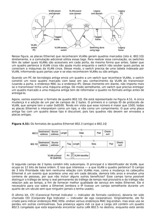 Nessa figura, as placas Ethernet que reconhecem VLANs geram quadros marcados (isto é, 802.1Q)
diretamente, e a comutação adicional utiliza essas tags. Para realizar essa comutação, os switches
têm de saber quais VLANs são acessíveis em cada porta, da mesma forma que antes. Saber que
um quadro pertence à VLAN cinza não ajuda muito enquanto o switch não souber quais portas se
conectam a máquinas da VLAN cinza. Desse modo, o switch precisa de uma tabela indexada por
VLAN, informando quais portas usar e se elas reconhecem VLANs ou são antigas.
Quando um PC de tecnologia antiga envia um quadro a um switch que reconhece VLANs, o switch
constrói um novo quadro marcado com base em seu conhecimento da VLAN do transmissor
(usando a porta, o endereço MAC ou o endereço IP). Desse momento em diante, não importa mais
se o transmissor tinha uma máquina antiga. De modo semelhante, um switch que precisa entregar
um quadro marcado a uma máquina antiga tem de reformatar o quadro no formato antigo antes de
entregá-lo.
Agora, vamos examinar o formato de quadro 802.1Q. Ele está representado na Figura 4.51. A única
mudança é a adição de um par de campos de 2 bytes. O primeiro é o campo ID de protocolo de
VLAN, que sempre tem o valor 0x8100. Tendo em vista que esse número é maior que 1500, todas
as placas Ethernet o interpretam como um tipo, e não como um comprimento. O que uma placa
antiga faz com um quadro desse tipo é discutível, pois tais quadros não devem ser enviados a
placas antigas.
Figura 4.51: Os formatos de quadros Ethernet 802.3 (antigo) e 802.1Q
O segundo campo de 2 bytes contém três subcampos. O principal é o Identificador de VLAN, que
ocupa os 12 bits de baixa ordem. É isso que interessa — a que VLAN o quadro pertence? O campo
de 3 bits Prioridade não tem nenhuma relação com VLANs mas, como a mudança no cabeçalho
Ethernet é um evento que acontece uma vez em cada década, demora três anos e envolve uma
centena de pessoas, por que não incluir alguns outros benefícios? Esse campo torna possível
distinguir o tráfego de temp o real permanente do tráfego de tempo real provisório e do tráfego não
relacion ado ao tempo, a fim de fornecer melhor qualidade de serviço em redes Ethernet. Ele é
necessário para voz sobre a Ethernet (embora o IP tivesse um campo semelhante durante um
quarto de um século sem que ninguém jamais o tenha usado).
O último bit, CFI (Canonical Format Indicator — indicador de formato canônico), deveria ter sido
chamado CEI (Corporate Ego Indicator — indicador de ego corporativo). Originalmente, ele foi
criado para indicar endereços MAC little- endian versus endereços MAC big-endian, mas esse uso se
perdeu em outras controvérsias. Sua presença agora indi ca que a carga útil contém um quadro
802.5 congelado que está esperando encontrar outra LAN 802.5 no destino, enquanto está sendo
 