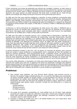 CSMA/CA CSMA com abstenção de colisão
É bem conhecida uma classe de protocolos que elimina por completo a disputa, ou pelo menos a
reduz consideravelmente. A contagem regressiva binária elimina totalmente a disputa. O protocolo
de percurso em árvore reduz a disputa dividindo de forma dinâmica as estações em dois grupos
disjuntos, dos quais apenas um pode transmitir. Ele tenta fazer a divisão de um modo tal que
apenas uma estação que esteja pronta para transmitir tenha permissão para fazê-lo.
As LANs sem fios têm seus próprios problemas e soluções. O maior problema é provocado pelas
estações ocultas, que fazem com que o CSMA não funcione. Uma classe de soluções, tipificada pelo
MACA e pelo MACAW, tenta estimular transmissões em torno do destino, a fi m de melhorar o
funcionamento do CSMA. O espectro de dispersão de saltos de freqüência e o espectro de dispersão
de seqüência direta também são usados. O IEEE 802.11 combina o CSMA e o MACAW para produzir
o CSMA/CA.
A Ethernet é a forma dominante de interligação de redes locais. Ela utiliza o CSMA/CD para a
alocação de canais. As versões mais antigas usavam um cabo que se estendia de uma máquina
para outra, mas agora pares trançados para hubs e switches são mais comuns. As velocidades
aumentaram de 10 Mbps para 1 Gbps e ainda estão aumentando.
As LANs sem fios estão se tornando comuns, com o padrão 802.11 dominando o mercado. Sua
camada física permite cinco modos diferentes de transmissão, incluindo infravermelho, diversos
esquemas de espectros de dispersão e um sistema FDM multicanal. Ele pode operar com uma
estação base em cada célula, mas também pode operar sem uma estação base. O protocolo é uma
variante do MACAW, com detecção de portadora virtual. As MANs sem fios estão começando a
surgir. Elas são sistemas de banda larga que usam ondas de rádio para substituir a parte final das
conexões telefônicas. São usadas as técnicas tradicionais de modulação de banda estreita. A
qualidade de serviço é importante, com o padrão 802.16 definindo quatro classes (taxa de bits
constante, duas classes de taxa de bits variável e uma classe de melhor esforço).
O sistema Bluetooth também é sem fios, mas se destina ao mercado de desktop, para conectar
fones de ouvido e outros periféricos a computadores sem a utilização de fios. Ele também se
destina a conectar periféricos, como equipamentos de fax, a telefones móveis. Da mesma forma
que o 802.11, ele utiliza o espectro de dispersão de saltos de freqüência na banda ISM. Devido ao
nível de ruído esperado de muitos ambientes e à necessidade de interação em tempo real, foi
construído um sistema elaborado de correção antecipada de erros em seus diversos protocolos.
Com tantas LANs diferentes, é necessário um modo para interconectar todas elas. As pontes e os
switches são usados para esse fim. O algoritmo de árvore de amplitude é utilizado para elaborar
pontes plug-and-play. Um novo desenvolvimento no campo da interconexão de LANs é a VLAN, que
separa a topologia lógica das LANs de sua topologi a física. Um novo formato para quadros Ethernet
(802.1Q) foi introduzido com o objetivo de facilitar o uso de VLANs nas organizações.
Problemas
1. Para resolver este problema, use uma fórmula deste capítulo, mas primeiro enuncie a
fórmula. Os quadros chegam aleatoriamente em um canal de 100 Mbps para transmissão.
Se estiver ocupado quando um quadro chegar, o canal aguardará sua vez em uma fila. O
comprimento do quadro está distribuído exponencialmente com uma média de 10.000
bits/quadro. Para cada uma das taxas de chegada de quadros a seguir, determine o retardo
experimentado pelo quadro médio, incluindo o tempo de enfi leiramento e o tempo de
transmissão.
(a) 90 quadros/s.
(b)900 quadros/s.
(c) 9000 quadros/s.
2. Um grupo de N estações compartilha um canal ALOHA puro de 56 kbps. Cada estação
transmite em média um quadro de 1.000 bits a cada 100 s, mesmo que o anterior ainda não
tenha sido enviado (as estações podem, por exemplo, armazenar em buffer os quadros
enviados). Qual é o valor máximo de N?
3. Compare o retardo do ALOHA puro com o do slotted ALOHA com uma carga baixa. Qual
deles é menor? Explique sua resposta.
 