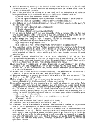 4. Dezenas de milhares de estações de reservas aéreas estão disputando o uso de um único
canal slotted ALOHA. A estação média faz 18 solicitações/hora. Um slot tem 125 s. Qual é a
carga total aproximada do canal?
5. Uma grande população de usuários do ALOHA tenta gerar 50 solicitações/s, incluindo os
quadros originais e as re transmissões. O tempo é dividido em unidades de 40 ms.
(a) Qual é a chance de sucesso na primeira tentativa?
(b)Qual é a probabilidade de haver exatamente k colisões antes de se obter sucesso?
(c) Qual é o número esperado de tentativas de transmissão necessárias?
6. A medição de um canal slotted ALOHA com um número infinito de usuários mostra que 10%
dos slots estão ociosos.
(a) Qual é a carga do canal, representada por G?
(b)Qual é o throughput?
(c) O canal está sobrecarregado ou subutilizado?
7. Em um sistema slotted ALOHA com uma população infinita, o número médio de slots que
uma estação aguarda entre uma colisão e sua retransmissão é 4. Represente em um
diagrama a curva de variação do retardo com o throughput desse sistema.
8. Quanto tempo uma estação s terá de esperar, na pior das hipóteses, antes de poder
começar a transmitir seu quadro sobre uma LAN que use:
(a) o protocolo de mapa de bits básico?
(b)o protocolo de Mok e Ward com permut a de números de estações virtuais?
9. Uma LAN utiliza a versão de Mok e Ward da contagem regressiva binária. A certa altura, as
10 estações são identificadas pelos números de estação virtual 8, 2, 4, 5, 1, 7, 3, 6, 9 e 0. As
três estações que devem transmitir em seguida são 4, 3 e 9, nessa ordem. Quais serão os
novos números de estação virtual depois que todas três tiverem concluído as suas
transmissões?
10.Dezesseis estações, numeradas de 1 a 16, estão disputando o uso de um canal
compartilhado que emprega o protocolo de percurso em árvore adaptativo. Se todas as
estações cujos endereços são números primos de repente ficarem disponíveis ao mesmo
tempo, quantos slots de bits serão necessários para resolver a disputa?
11.Um conjunto de 2n
estações usa o protocolo de percurso em árvore adaptativo para arbitrar
o acesso a um cabo compartilhado. Em um determinado instante, duas delas se tornam
disponív eis. Qual será o número máximo, mínimo e médio de slots do percurso em árvore,
se 2n
for muito maior que 1?
12.As LANs sem fios que estudamos usavam protocolos como MACA em vez de utilizarem o
CSMA/CD. Em que condições, se houver, seria possível usar o CSMA/CD?
13. Que propriedades os protocolos de acesso ao canal WDMA e GSM têm em comum? Veja
detalhes sobre o GSM no Capítulo 2.
14.Seis estações, de A até F, se comunicam usando o protocolo MACA. Seria possível duas
transmissões ocorrerem simultaneamente? Explique sua resposta.
15.Um prédio comercial de sete andares tem 15 escritórios adjacentes por andar. Cada
escritório contém uma tomada (um soquete) para um terminal na parede frontal. Dessa
forma, as tomadas formam uma grade retangular em um plano vertical, com uma distância
de 4 m entre as tomadas, tanto no sentido horizontal quanto no vertical. Partindo do
princípio de que é possível passar um cabo linear entre qualquer par de tomadas, seja no
sentido horizontal, vertical ou diagonal, quantos metros de cabo seriam necessários para
conectar todas as tomadas usando:
(a) uma configuração em estrela co m um único roteador no centro?
(b)uma LAN 802.3?
16.Qual é a taxa de baud da rede Ethernet padrão de 10 Mbps?
17.Estruture a codificação Manchester do fluxo de bits: 0001110101.
18.Estruture a codificação Manchester di ferencial correspondente ao fluxo de bits do problema
anterior. Parta do princí pio de que a linha está inicialmente no estado baixo.
19.Uma LAN CSMA/CD de 10 Mbps (não 802.3) com a extensão de 1 km tem uma velocidade
de propagação de 200 m/ s. Não são permitidos repetidores nesse sistema. Os quadros de
dados têm 256 bits, incluindo 32 bits de cabeçalho, totais de verificação e outras formas de
overhead. O primeiro slot de bits depois de uma transmissão bem-sucedida é reservado
para o receptor capturar o canal com o objetivo de enviar um quadro de confirmação de 32
bits. Qual será a taxa de dados efetiva, excluindo o overhead, se partirmos do princípio de
que não há colisões?
 