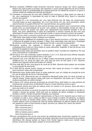 20.Duas estações CSMA/CD estão tentando transmitir arquivos longos (de vários quadros).
Depois que cada quadro é enviado, elas disputam o canal usando algoritmo de recuo binário
exponencial. Qual é a probabilidade de a disputa terminar na rodada de número k, e qual é o
número médio de rodadas por período de disputa?
21.Considere a construção de uma rede CSMA/CD que funciona a 1 Gbps sobre um cabo de 1
km, sem repetidores. A velocidade do sinal no cabo é 200.000 km/s. Qual é o tamanho
mínimo de quadro?
22.Um pacote IP a ser transmitido por uma rede Ethernet tem 60 bytes de comprimento,
incluindo todos os seus cabeçalhos. Se o LLC não estiver em uso, será necessário utilizar
preenchimento no quadro Ethernet? Em caso afirmativo, de quantos bytes?
23.Os quadros Ethernet devem ter pelo menos 64 bytes para garantir que o transmissor ainda
estará ativo na eventualidade de ocorrer uma colisão na extremidade remota do cabo. O
tamanho mínimo de quadro nas redes com cabeamento Fast Ethernet também é de 64
bytes, mas esse cabeamento é capaz de transportar o mesmo número de bits com uma
velocidade 10 vezes maior. Como é possível manter o mesmo tamanho mínimo de quadro?
24.Alguns livros citam o tamanho máximo de um quadro Ethernet como 1518 bytes em vez de
1500 bytes. Eles estão errados? Explique sua resposta.
25.A especificação 1000Base-SX estabelece que o clock deverá funcionar a 1250 MHz, embora
a Ethernet de gigabit só deva entregar 1 Gbps. Essa velocidade mais alta tem a finalidade
de oferecer uma margem extra de segurança? Se não, o que está acontecendo?
26.Quantos quadros por segundo a Ethernet de gigabit podem manipular? Pense
cuidadosamente e leve em conta todos os casos relevantes. Sugestão: O fato de ela ser uma
Ethernet de gigabit é importante.
27. Identifique duas redes que permitam que os quadros sejam reunidos em seqüência. Por que
essa característica é importante?
28.Na Figura 4.27 são mostradas quatro estações, A, B, C e D. Qual das duas últimas estações
você acha que está mais próxima de A, e por quê?
29.Suponha que uma LAN 802.11b de 11 Mbps esteja transmitindo quadros de 64 bytes em
seqüência por um canal de rádio com uma taxa de erros de bits igual a 10-7. Quantos
quadros por segundo serão danificados em média?
30.Uma rede 802.16 tem uma largura de canal de 20 MHz. Quantos bits/s podem ser enviados
a uma estação de assinante?
31.O IEEE 802.16 admite quatro classes de serviço. Que classe de serviço é a melhor opção
para transmitir vídeo não compactado?
32.Apresente duas razões pelas quais as redes poderiam usar um código de correção de erros
em vez de detecção de erros e retransmissão.
33.Na Figura 4.35, observamos que um dispositivo Bluetooth pode estar em duas piconets ao
mesmo tempo. Existe alguma razão pela qual um dispositivo não possa ser o mestre em
ambas as piconets ao mesmo tempo?
34.A Figura 4.25 mostra diversos protocolos da camada física. Qual deles é o mais próximo do
protocolo da camada física do Bluetooth? Qual é a maior diferença entre os dois?
35.O Bluetooth admite dois tipos de enlaces entre um mestre e um escravo. Quais são eles e
para que cada um é usado?
36.Os quadros de baliza na variante de espectro de dispersão de salto de freqüência do 802.11
contém o tempo de parada. Você acha que os quadros de baliza análogos no Bluetooth
também contém o tempo de parada? Explique sua resposta.
37.Considere as LANs interconectados representadas na Figura 4.44. Suponha que os hosts a e
b estejam na LAN 1, que c esteja na LAN 2 e que d esteja na LAN 8. Inicialmente, as tabelas
de hash de todas as pontes estão vazias, sendo suada a árvore de amplitude da Figura
4.44(b). Mostre como as tabelas de hash de pontes diferentes se alteram depois de ocorrer
em seqüência cada um dos eventos a seguir, primeiro (a), depois (b) e assim por diante:
(a) a transmite para d.
(b)c transmite para a.
(c) d transmite para c.
(d)d se desloca para a LAN 6.
(e) d transmite para a.
38.Uma conseqüência Do uso de uma árvore de amplitude para encaminhar quadros em uma
LAN estendida é que algumas pontes não podem participar do encaminhamento de quadros.
Identifique três dessas pontes na Figura 4.44. Existe alguma razão para manter essas
pontes, embora elas não sejam usadas no encaminhamento?
 