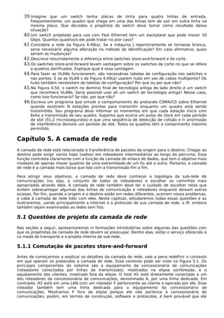 39.Imagine que um switch tenha placas de linha para quatro linhas de entrada.
Freqüentemente, um quadro que chega em uma das linhas tem de sair em outra linha na
mesma placa. Que decisões o projetista do switch deve tomar como resultado dessa
situação?
40.Um switch projetado para uso com Fast Ethernet tem um backplane que pode mover 10
Gbps. Quantos quadros/s ele pode tratar no pior caso?
41.Considere a rede da Figura 4.49(a). Se a máquina J repentinamente se tornasse branca,
seria necessário alguma alteração no método de identificação? Em caso afirmativo, quais
seriam as mudanças?
42.Descreve resumidamente a diferença entre switches store-and-forward e de corte.
43.Os switches store-and-forward levam vantagem sobre os switches de corte no que se refere
a quadros danificados. Explique qual é essa vantagem.
44.Para fazer as VLANs funcionarem, são necessárias tabelas de configuração nos switches e
nas pontes. E se as VLAN s da Figura 4.49(a) usarem hubs em vez de cabos multiponto? Os
hubs também necessitam de tabelas de configuração? Por que ou por que não?
45.Na Figura 4.50, o switch no domínio final de tecnologia antiga do lado direito é um switch
que reconhece VLANs. Seria possível usar ali um switch de tecnologia antiga? Nesse caso,
como isso funcionaria? Se não, por que não?
46.Escreva um programa que simule o comportamento do protocolo CSMA/CD sobre Ethernet
quando existirem N estações prontas para transmitir enquanto um quadro está sendo
transmitido. Seu programa deve informar os momentos em que cada estação inicia com
êxito a transmissão de seu quadro. Suponha que ocorra um pulso de clock em cada período
de slot (51,2 microssegundos) e que uma seqüência de detecção de colisão e tr ansmissão
de interferência demore um período de slot. Todos os quadros têm o comprimento máximo
permitido.
Capítulo 5. A camada de rede
A camada de rede está relacionada à transferência de pacotes da origem para o destino. Chegar ao
destino pode exigir vários hops (saltos) em roteadores intermediários ao longo do percurso. Essa
função contrasta claramente com a função da camada de enlace de dados, que tem o objetivo mais
modesto de apenas mover quadros de uma extremidade de um fio até a outra. Portanto, a camada
de rede é a camada mais baixa que lida com a transmissão fim a fim.
Para atingir seus objetivos, a camada de rede deve conhecer a topologia da sub-rede de
comunicações (ou seja, o conjunto de todos os roteadores) e escolher os caminhos mais
apropriados através dela. A camada de rede também deve ter o cuidado de escolher rotas que
evitem sobrecarregar algumas das linhas de comunicação e roteadores enquanto deixam outras
ociosas. Por fim, quando a origem e o destino estão em redes diferentes, ocorrem novos problemas,
e cabe à camada de rede lidar com eles. Neste capítulo, estudaremos todas essas questões e as
ilustraremos, uando principalmente a Internet e o protocolo de sua camada de rede, o IP, embora
também sejam examinadas as redes sem fios.
5.1 Questões de projeto da camada de rede
Nas seções a seguir, apresentaremos in formações introdutórias sobre algumas das questões com
que os projetistas da camada de rede devem se preocupar. Dentre elas, estão o serviço oferecido à
ca mada de transporte e o projeto interno da sub-rede.
5.1.1 Comutação de pacotes store-and-forward
Antes de começarmos a explicar os detalhes da camada de rede, vale a pena redefinir o contexto
em que operam os protocolos a camada de rede. Esse contexto pode ser visto na Figura 5.1. Os
principais componentes do sistema são o equipamento da concessionária de comunicações
(roteadores conectados por linhas de transmissão), mostrados na elipse sombreada, e o
equipamento dos clientes, mostrado fora da elipse. O host H1 está diretamente conectado a um
dos roteadores da concessionária de comunicações, denominado A, por uma linha dedicada. Em
contraste, H2 está em uma LAN com um roteador F pertencente ao cliente e operado por ele. Esse
roteador também tem uma linha dedicada para o equipamento da concessionária de
comunicações. Mostramos F fora da elipse porque ele não pertence à concessionária de
comunicações; porém, em termos de construção, software e protocolos, é bem provável que ele
 