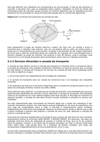não seja diferente dos roteadores da concessionária de comunicações. O fato de ele pertencer à
sub-rede é discutível mas, para os propósitos deste capítulo, roteadores no local do cliente são
consierados parte da sub-rede, porque excutam os mesmos algoritmos que os roteadores da conc
essionária de comunicações (e nossa principal preocupação aqui é o estudo dos algoritmos).
Figura 5.1: O ambiente dos protocolos da camada de rede
Esse quipamento é suado da maneira descrita a seguir. Um host com um pacote a enviar o
transmite para o roteador mais próximo, seja em sua própria LAN ou sobre um enlace ponto a
ponto para a concessionária de comunicações. O pacote é armazenado ali até chegar totalmente,
de forma que o total de verificação possa ser conferido. Em seguida, ele é encaminhado para o
próximo roteador ao longo do caminho, até alcançar o host de destino, onde é entregue. esse
mecanismo é a comutação de pacotes store-and-forward, como vimos em capítulos anteriores.
5.1.2 Serviços oferecidos à camada de transporte
A camada de rede oferece serviços à camada de transporte na interface entre a camada de rede e
a camada de transporte. Uma questão importante é identificar os tipos de serviços que a camada
de rede oferece à camada de transporte. Os serviços da camada de rede foram projetados tendo
em vista os objetivos a seguir.
1. Os serviços devem ser independentes da tecnologia de roteadores.
2. A camada de transporte deve ser isolada do número,do tipo e da topologia dos roteadores
presentes.
3. Os endereços de rede que se tornaram disponíveis para a camada de transporte devem usar um
plano de numeração uniforme, mesmo nas LANs e WANs.
Tendo definido esses objetivos, os projetistas da camada de rede têm muita liberdade para escrever
especificações detalhadas dos serviços a serem oferecidos à camada de transporte. Essa liberdade
costuma se transformar em uma violenta batalha entre duas facções. A discussão se concentra na
seguinte questão: a camada de rede deve fornecer serviço orientado a conexões ou serviço sem
conexões?
Um lado (representado pela comunidade da Internet) alega que a tarefa dos roteadores é tão-
somente movimentar pacotes. Na visão dessas pessoas (baseada em 30 anos de experiência com
uma rede de computadores ativa e real), a sub-rede é inerentemente pouco confiável,
independente de como tenha sido projetada. Portanto, os hosts devem aceitar o fato de que a rede
é pouco confiável e fazerem eles próprios o controle de erros (ou seja, detecção e correção de
erros) e o controle de fluxo.
Esse ponto de vista leva rapidamente à conclusão de que o serviço de rede deve ser sem conexões,
praticamente restrito às primitivas SEND PACKET e RECEIVE PACKET. Em particular, não deve ser
realizada nenhuma forma de ordenação de pacotes e controle de fluxo, pois os ho sts cuidarão
disso de qualquer maneira, e em geral não há grande vantagem em fazer a mesma tarefa duas
vezes. Além disso, cada pacote deve ter o endereço de destino completo, pois todos são
transportados independentemente de seus predecessores, se for o caso.
O outro lado (representado pelas companhias telefônicas) alega que a sub-rede deve fornecer um
serviço orientado a conexões confiável. Elas afirmam que os 100 anos de experiência bem-sucedida
 