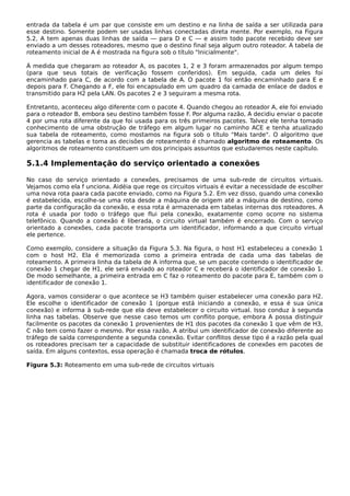 entrada da tabela é um par que consiste em um destino e na linha de saída a ser utilizada para
esse destino. Somente podem ser usadas linhas conectadas direta mente. Por exemplo, na Figura
5.2, A tem apenas duas linhas de saída — para D e C — e assim todo pacote recebido deve ser
enviado a um desses roteadores, mesmo que o destino final seja algum outro roteador. A tabela de
roteamento inicial de A é mostrada na figura sob o título "Inicialmente".
À medida que chegaram ao roteador A, os pacotes 1, 2 e 3 foram armazenados por algum tempo
(para que seus totais de verificação fossem conferidos). Em seguida, cada um deles foi
encaminhado para C, de acordo com a tabela de A. O pacote 1 foi então encaminhado para E e
depois para F. Chegando a F, ele foi encapsulado em um quadro da camada de enlace de dados e
transmitido para H2 pela LAN. Os pacotes 2 e 3 seguiram a mesma rota.
Entretanto, aconteceu algo diferente com o pacote 4. Quando chegou ao roteador A, ele foi enviado
para o roteador B, embora seu destino também fosse F. Por alguma razão, A decidiu enviar o pacote
4 por uma rota diferente da que foi usada para os três primeiros pacotes. Talvez ele tenha tomado
conhecimento de uma obstrução de tráfego em algum lugar no caminho ACE e tenha atualizado
sua tabela de roteamento, como mostamos na figura sob o título "Mais tarde". O algoritmo que
gerencia as tabelas e toma as decisões de roteamento é chamado algoritmo de roteamento. Os
algoritmos de roteamento constituem um dos principais assuntos que estudaremos neste capítulo.
5.1.4 Implementação do serviço orientado a conexões
No caso do serviço orientado a conexões, precisamos de uma sub-rede de circuitos virtuais.
Vejamos como ela f unciona. Aidéia que rege os circuitos virtuais é evitar a necessidade de escolher
uma nova rota paara cada pacote enviado, como na Figura 5.2. Em vez disso, quando uma conexão
é estabelecida, escolhe-se uma rota desde a máquina de origem até a máquina de destino, como
parte da configuração da conexão, e essa rota é armazenada em tabelas internas dos roteadores. A
rota é usada por todo o tráfego que flui pela conexão, exatamente como ocorre no sistema
telefônico. Quando a conexão é liberada, o circuito virtual também é encerrado. Com o serviço
orientado a conexões, cada pacote transporta um identificador, informando a que circuito virtual
ele pertence.
Como exemplo, considere a situação da Figura 5.3. Na figura, o host H1 estabeleceu a conexão 1
com o host H2. Ela é memorizada como a primeira entrada de cada uma das tabelas de
roteamento. A primeira linha da tabela de A informa que, se um pacote contendo o identificador de
conexão 1 chegar de H1, ele será enviado ao roteador C e receberá o identificador de conexão 1.
De modo semelhante, a primeira entrada em C faz o roteamento do pacote para E, também com o
identificador de conexão 1.
Agora, vamos considerar o que acontece se H3 também quiser estabelecer uma conexão para H2.
Ele escolhe o identificador de conexão 1 (porque está iniciando a conexão, e essa é sua única
conexão) e informa à sub-rede que ela deve estabelecer o circuito virtual. Isso conduz à segunda
linha nas tabelas. Observe que nesse caso temos um conflito porque, embora A possa distinguir
facilmente os pacotes da conexão 1 provenientes de H1 dos pacotes da conexão 1 que vêm de H3,
C não tem como fazer o mesmo. Por essa razão, A atribui um identificador de conexão diferente ao
tráfego de saída correspondente a segunda conexão. Evitar conflitos desse tipo é a razão pela qual
os roteadores precisam ter a capacidade de substituir identificadores de conexões em pacotes de
saída. Em alguns contextos, essa operação é chamada troca de rótulos.
Figura 5.3: Roteamento em uma sub-rede de circuitos virtuais
 