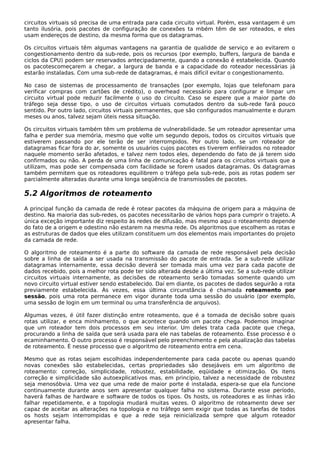 circuitos virtuais só precisa de uma entrada para cada circuito virtual. Porém, essa vantagem é um
tanto ilusória, pois pacotes de configuração de conexões ta mbém têm de ser roteados, e eles
usam endereços de destino, da mesma forma que os datagramas.
Os circuitos virtuais têm algumas vantagens na garantia de qualidde de serviço e ao evitarem o
congestionamento dentro da sub-rede, pois os recursos (por exemplo, buffers, largura de banda e
ciclos da CPU) podem ser reservados antecipadamente, quando a conexão é estabelecida. Quando
os pacotescomeçarem a chegar, a largura de banda e a capacidade do roteador necessárias já
estarão instaladas. Com uma sub-rede de datagramas, é mais difícil evitar o congestionamento.
No caso de sistemas de processamento de transações (por exemplo, lojas que telefonam para
verificar compras com cartões de crédito), o overhead necessário para configurar e limpar um
circuito virtual pode reduzir facilmente o uso do circuito. Caso se espere que a maior parte do
tráfego seja desse tipo, o uso de circuitos virtuais comutados dentro da sub-rede fará pouco
sentido. Por outro lado, circuitos virtuais permanentes, que são configurados manualmente e duram
meses ou anos, talvez sejam úteis nessa situação.
Os circuitos virtuais também têm um problema de vulnerabilidade. Se um roteador apresentar uma
falha e perder sua memória, mesmo que volte um segundo depois, todos os circuitos virtuais que
estiverem passando por ele terão de ser interrompidos. Por outro lado, se um roteador de
datagramas ficar fora do ar, somente os usuários cujos pacotes es tiverem enfileirados no roteador
naquele momento serão afetados, e talvez nem todos eles, dependendo do fato de já terem sido
confirmados ou não. A perda de uma linha de comunicação é fatal para os circuitos virtuais que a
utilizam, mas pode ser compensada com facilidade se forem usados datagramas. Os datagramas
também permitem que os roteadores equilibrem o tráfego pela sub-rede, pois as rotas podem ser
parcialmente alteradas durante uma longa seqüência de transmissões de pacotes.
5.2 Algoritmos de roteamento
A principal função da camada de rede é rotear pacotes da máquina de origem para a máquina de
destino. Na maioria das sub-redes, os pacotes necessitarão de vários hops para cumprir o trajeto. A
única exceção importante diz respeito às redes de difusão, mas mesmo aqui o roteamento depende
do fato de a origem e odestino não estarem na mesma rede. Os algoritmos que escolhem as rotas e
as estruturas de dados que eles utilizam constituem um dos elementos mais importantes do projeto
da camada de rede.
O algoritmo de roteamento é a parte do software da camada de rede responsável pela decisão
sobre a linha de saída a ser usada na transmissão do pacote de entrada. Se a sub-rede utilizar
datagramas internamente, essa decisão deverá ser tomada mais uma vez para cada pacote de
dados recebido, pois a melhor rota pode ter sido alterada desde a última vez. Se a sub-rede utilizar
circuitos virtuais internamente, as decisões de roteamento serão tomadas somente quando um
novo circuito virtual estiver sendo estabelecido. Daí em diante, os pacotes de dados seguirão a rota
previamente estabelecida. Às vezes, essa última circunstância é chamada roteamento por
sessão, pois uma rota permanece em vigor durante toda uma sessão do usuário (por exemplo,
uma sessão de login em um terminal ou uma transferência de arquivos).
Algumas vezes, é útil fazer distinção entre roteamento, que é a tomada de decisão sobre quais
rotas utilizar, e enca minhamento, o que acontece quando um pacote chega. Podemos imaginar
que um roteador tem dois processos em seu interior. Um deles trata cada pacote que chega,
procurando a linha de saída que será usada para ele nas tabelas de roteamento. Esse processo é o
ecaminhamento. O outro processo é responsável pelo preenchimento e pela atualização das tabelas
de roteamento. É nesse processo que o algoritmo de roteamento entra em cena.
Mesmo que as rotas sejam escolhidas independentemente para cada pacote ou apenas quando
novas conexões são estabelecidas, certas propriedades são desejáveis em um algoritmo de
roteamento: correção, simplicidade, robustez, estabilidade, eqüidade e otimização. Os itens
correção e simplicidade são autoexplicativos mas, em princípio, talvez a necessidade de robustez
seja menosóbvia. Uma vez que uma rede de maior porte é instalada, espera-se que ela funcione
continuamente durante anos sem apresentar qualquer falha no sistema. Durante esse período,
haverá falhas de hardware e software de todos os tipos. Os hosts, os roteadores e as linhas irão
falhar repetidamente, e a topologia mudará muitas vezes. O algoritmo de roteamento deve ser
capaz de aceitar as alterações na topologia e no tráfego sem exigir que todas as tarefas de todos
os hosts sejam interrompidas e que a rede seja reinicializada sempre que algum roteador
apresentar falha.
 