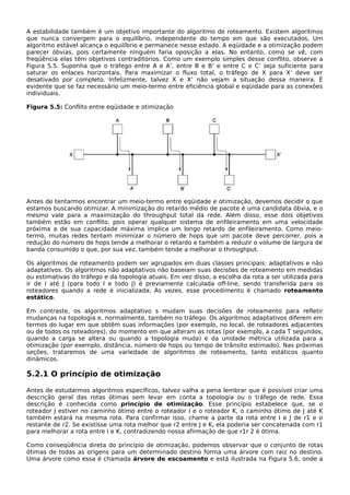 A estabilidade também é um objetivo importante do algoritmo de roteamento. Existem algoritmos
que nunca convergem para o equilíbrio, independente do tempo em que são executados. Um
algoritmo estável alcança o equilíbrio e permanece nesse estado. A eqüidade e a otimização podem
parecer óbvias, pois certamente ninguém faria oposição a elas. No entanto, como se vê, com
freqüência elas têm objetivos contraditórios. Como um exemplo simples desse conflito, observe a
Figura 5.5. Suponha que o tráfego entre A e A’, entre B e B’ e entre C e C’ seja suficiente para
saturar os enlaces horizontais. Para maximizar o fluxo total, o tráfego de X para X’ deve ser
desativado por completo. Infelizmente, talvez X e X’ não vejam a situação dessa maneira. É
evidente que se faz necessário um meio-termo entre eficiência global e eqüidade para as conexões
individuais.
Figura 5.5: Conflito entre eqüidade e otimização
Antes de tentarmos encontrar um meio-termo entre eqüidade e otimização, devemos decidir o que
estamos buscando otimizar. A minimização do retardo médio de pacote é uma candidata óbvia, e o
mesmo vale para a maximização do throughput total da rede. Além disso, esse dois objetivos
também estão em conflito, pois operar qualquer sistema de enfileiramento em uma velocidade
próxima a de sua capacidade máxima implica um longo retardo de enfileiramento. Como meio-
termo, muitas redes tentam minimizar o número de hops que um pacote deve percorrer, pois a
redução do número de hops tende a melhorar o retardo e também a reduzir o volume de largura de
banda consumido o que, por sua vez, também tende a melhorar o throughput.
Os algoritmos de roteamento podem ser agrupados em duas classes principais: adaptativos e não
adaptativos. Os algoritmos não adaptativos não baseiam suas decisões de roteamento em medidas
ou estimativas do tráfego e da topologia atuais. Em vez disso, a escolha da rota a ser utilizada para
ir de I até J (para todo I e todo J) é previamente calculada off-line, sendo transferida para os
roteadores quando a rede é inicializada. Às vezes, esse procedimento é chamado roteamento
estático.
Em contraste, os algoritmos adaptativo s mudam suas decisões de roteamento para refletir
mudanças na topologia e, normalmente, também no tráfego. Os algoritmos adaptativos diferem em
termos do lugar em que obtêm suas informações (por exemplo, no local, de roteadores adjacentes
ou de todos os roteadores), do momento em que alteram as rotas (por exemplo, a cada T segundos,
quando a carga se altera ou quando a topologia muda) e da unidade métrica utilizada para a
otimização (por exemplo, distância, número de hops ou tempo de trânsito estimado). Nas próximas
seções, trataremos de uma variedade de algoritmos de roteamento, tanto estáticos quanto
dinâmicos.
5.2.1 O princípio de otimização
Antes de estudarmos algoritmos específicos, talvez valha a pena lembrar que é possível criar uma
descrição geral das rotas ótimas sem levar em conta a topologia ou o tráfego de rede. Essa
descrição é conhecida como princípio de otimização. Esse princípio estabelece que, se o
roteador J estiver no caminho ótimo entre o roteador I e o roteador K, o caminho ótimo de J até K
também estará na mesma rota. Para confirmar isso, chame a parte da rota entre I e J de r1 e o
restante de r2. Se existisse uma rota melhor que r2 entre J e K, ela poderia ser concatenada com r1
para melhorar a rota entre I e K, contradizendo nossa afirmação de que r1r 2 é ótima.
Como conseqüência direta do princípio de otimização, podemos observar que o conjunto de rotas
ótimas de todas as origens para um determinado destino forma uma árvore com raiz no destino.
Uma árvore como essa é chamada árvore de escoamento e está ilustrada na Figura 5.6, onde a
 