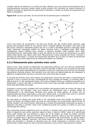 unidade métrica de distância é o número de hops. Observe que uma árvore de escoamento não é
necessariamente exclusiva; podem existir outras árvores com caminhos de mesmo tamanho. O
objetivo de todos os algoritmos de roteamento é descobrir e utilizar as árvores de escoamento em
todos os roteadores.
Figura 5.6: (a) Uma sub-rede. (b) Uma árvore de escoamento para o roteador B
Como uma árvore de escoamento é de fato uma árvore, ela não contém loops; portanto, cada
pacote será entregue dentro de um número finito e limitado dehops. Na prática, nem tudo é tão
fácil assim. Enlaces e roteadores podem sair do ar e voltar à atividade durante a operação; desse
modo, diferentes roteadores podem ter idéias distintas sobre a topologia atual. Além disso,
empregamos alguns artifícios para resolver a seguinte questão: cada roteador deve obter
individualmente as informações sobre a base do cálculo de sua árvore de escoamento, ou esses
dados serão obtido s por algum outro meio. Retornaremos a essas questões em breve. Contudo, o
princípio da otimização e a árvore de escoamento permitem que se faça um teste de benchmark
para detectar que outros algoritmos de roteamento podem ser medidos.
5.2.2 Roteamento pelo caminho mais curto
Vamos iniciar nosso estudo de algoritmos de roteamento práticos com uma técnica amplamente
utilizada em muitas formas, pois é simples e fácil de entender. A idéia é criar um grafo da sub-rede,
com cada nó do grafo representando um roteador e cada arco indicando uma linha de comunicação
(geralmente chamada enlace). Para escolher uma rota entre um determinado par de roteadores, o
algoritmo simplesmente encontra o caminho mais curto entre eles no grafo.
O conceito de caminho mais curto merece uma explicação. Uma forma de medir o comprimento do
caminho é usar o número de hops. Empregando-se essa unidade de medida, os caminhos ABC e
ABE da Figura 5.7 são igualmente longos. Uma outra unidade métrica é a distância geográfica em
quilômetros, e nesse caso ABC é claramente muito mais longo que ABE (supondo-se que a figura
tenha sido desenhada em escala).
Entretanto, muitas outras unidades mét ricas também são possíveis além do número de hops e da
distância física. Por exemplo, cada arco poderia ser identificado com o retardo médio de
enfileiramento e de transmissão referente aum pacote de teste padrão, de acordo com as
especificações de testes executados a cada hora. Nesse grafo, o caminho mais curto é o caminho
mais rápido, e não o caminho com menor número de arcos ou quilômetros.
No caso geral, os rótulos dos arcos pode m ser calculados como uma função da distância, da
largura de banda, do tráfego médio, do custo de comunicação, do comprimento médio da fila, do
retardo medido e de outros fatores. Alterando-se a função de ponderação (atribuição de pesos), o
algoritmo calcularia o caminho "mais curto" medido de acordo com qualqu er critério ou com uma
combinação de critérios.
São conhecidos diversos algoritmos para se calcular o caminho mais curto entre dois nós de um
grafo. O algoritmo que vamos examinar agora se deve a Dijkstra (1959). Cada nó é identificado
(entre parê nteses) por sua distância a partir do nó de origem ao longo do melhor caminho
conhecido. Inicialmente, nenhum caminho é conhecido; portanto, todos os nós são rotulados com
infinito. À medida que o algoritmo prossegue e os caminhos são encontrados, os rótulos podem
mudar, refletindo melhores caminhos. Um rótulo pode ser provisório ou permanente. No início,
todos são provisório s. Quando se descobre que um rótulo representa o caminho mais curto
possível até a origem desse nó, ele se torna permanente e nunca mais é alterado daí em diante.
 