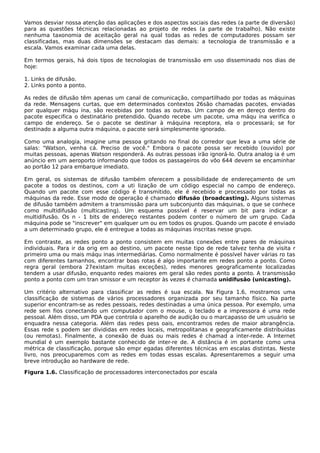 Vamos desviar nossa atenção das aplicações e dos aspectos sociais das redes (a parte de diversão)
para as questões técnicas relacionadas ao projeto de redes (a parte de trabalho). Não existe
nenhuma taxonomia de aceitação geral na qual todas as redes de computadores possam ser
classificadas, mas duas dimensões se destacam das demais: a tecnologia de transmissão e a
escala. Vamos examinar cada uma delas.
Em termos gerais, há dois tipos de tecnologias de transmissão em uso disseminado nos dias de
hoje:
1. Links de difusão.
2. Links ponto a ponto.
As redes de difusão têm apenas um canal de comunicação, compartilhado por todas as máquinas
da rede. Mensagens curtas, que em determinados contextos 26são chamadas pacotes, enviadas
por qualquer máqu ina, são recebidas por todas as outras. Um campo de en dereço dentro do
pacote especifica o destinatário pretendido. Quando recebe um pacote, uma máqu ina verifica o
campo de endereço. Se o pacote se destinar à máquina receptora, ela o processará; se for
destinado a alguma outra máquina, o pacote será simplesmente ignorado.
Como uma analogia, imagine uma pessoa gritando no final do corredor que leva a uma série de
salas: "Watson, venha cá. Preciso de você." Embora o pacote possa ser recebido (ouvido) por
muitas pessoas, apenas Watson responderá. As outras pessoas irão ignorá-lo. Outra analog ia é um
anúncio em um aeroporto informando que todos os passageiros do vôo 644 devem se encaminhar
ao portão 12 para embarque imediato.
Em geral, os sistemas de difusão também oferecem a possibilidade de endereçamento de um
pacote a todos os destinos, com a uti lização de um código especial no campo de endereço.
Quando um pacote com esse código é transmitido, ele é recebido e processado por todas as
máquinas da rede. Esse modo de operação é chamado difusão (broadcasting). Alguns sistemas
de difusão também admitem a transmissão para um subconjunto das máquinas, o que se conhece
como multidifusão (multicasting). Um esquema possível é reservar um bit para indicar a
multidifusão. Os n - 1 bits de endereço restantes podem conter o número de um grupo. Cada
máquina pode se "inscrever" em qualquer um ou em todos os grupos. Quando um pacote é enviado
a um determinado grupo, ele é entregue a todas as máquinas inscritas nesse grupo.
Em contraste, as redes ponto a ponto consistem em muitas conexões entre pares de máquinas
individuais. Para ir da orig em ao destino, um pacote nesse tipo de rede talvez tenha de visita r
primeiro uma ou mais máqu inas intermediárias. Como normalmente é possível haver várias ro tas
com diferentes tamanhos, encontrar boas rotas é algo importante em redes ponto a ponto. Como
regra geral (embora 27existam muitas exceções), redes menores geograficamente localizadas
tendem a usar difusão, enquanto redes maiores em geral são redes ponto a ponto. A transmissão
ponto a ponto com um tran smissor e um receptor às vezes é chamada unidifusão (unicasting).
Um critério alternativo para classificar as redes é sua escala. Na Figura 1.6, mostramos uma
classificação de sistemas de vários processadores organizada por seu tamanho físico. Na parte
superior encontram-se as redes pessoais, redes destinadas a uma única pessoa. Por exemplo, uma
rede sem fios conectando um computador com o mouse, o teclado e a impressora é uma rede
pessoal. Além disso, um PDA que controla o aparelho de audição ou o marcapasso de um usuário se
enquadra nessa categoria. Além das redes pess oais, encontramos redes de maior abrangência.
Essas rede s podem ser divididas em redes locais, metropolitanas e geograficamente distribuídas
(ou remotas). Finalmente, a conexão de duas ou mais redes é chamad a inter-rede. A Internet
mundial é um exemplo bastante conhecido de inter-re de. A distância é im portante como uma
métrica de classificação, porque são empr egadas diferentes técnicas em escalas distintas. Neste
livro, nos preocuparemos com as redes em todas essas escalas. Apresentaremos a seguir uma
breve introdução ao hardware de rede.
Figura 1.6. Classificação de processadores interconectados por escala
 