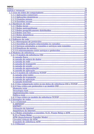 ÍNDICE
Prefácio .......................................................................................................................................... ..15
Capítulo 1. Introdução ......................................................................................... ............................18
1.1 Usos de redes de computadores ...................................................................19
1.1.1 Aplicações comerciais ............................................................................19
1.1.2 Aplicações domésticas ............................................................................21
1.1.3 Usuários móveis .....................................................................................24
1.1.4 Questões sociais .....................................................................................26
1.2 Hardware de rede .........................................................................................27
1.2.1 Redes locais ............................................................................................29
1.2.2 Redes metropolitanas .............................................................................30
1.2.3 Redes geograficamente distribuídas ......................................................31
1.2.4 Redes sem fios ........................................................................................33
1.2.5 Redes domésticas ...................................................................................35
1.2.6 Inter-redes ..............................................................................................36
1.3 Software de rede ..........................................................................................37
1.3.1 Hierarquias de protocolos ......................................................................37
1.3.2 Questões de projeto relacionadas às camadas........................................40
1.3.3 Serviços orientados a conexões e serviços sem conexões .....................41
1.3.4 Primitivas de serviço...............................................................................42
1.3.5 O relacionamento entre serviços e protocolos .......................................44
1.4 Modelos de referência ..................................................................................44
1.4.1 O modelo de referência OSI ...................................................................45
A camada física ............................................................................................45
A camada de enlace de dados ......................................................................46
A camada de rede .........................................................................................46
A camada de transporte ...............................................................................47
A camada de sessão .....................................................................................47
A camada de apresentação ...........................................................................47
A camada de aplicação .................................................................................47
1.4.2 O modelo de referência TCP/IP ..............................................................47
A camada inter-redes ...................................................................................48
A camada de transporte ...............................................................................49
A camada de aplicação .................................................................................49
A camada host/rede ......................................................................................49
1.4.3 Uma comparação entre os mo delos de referência OSI e TCP/IP ..........49
1.4.4 Uma crítica aos protocolos e ao modelo OSI .........................................51
Momento ruim ..............................................................................................51
Tecnologia ruim ............................................................................................52
Implementações ruins ..................................................................................52
Política ruim .................................................................................................52
1.4.5 Uma crítica ao modelo de referência TCP/IP .........................................53
1.5 Exemplos de redes ........................................................................................53
1.5.1 A Internet ...............................................................................................54
A ARPANET ..................................................................................................54
NSFNET........................................................................................................57
Utilização da Internet ...................................................................................59
Arquitetura da Internet.................................................................................60
1.5.2 Redes orientadas a conexões: X.25, Frame Relay e ATM ......................61
X.25 e Frame Relay ......................................................................................62
ATM (Asynchronous Transfer Mode) ...........................................................62
Circuitos virtuais do ATM .............................................................................63
O modelo de referência ATM ........................................................................64
1.5.3 Ethernet ..................................................................................................65
 