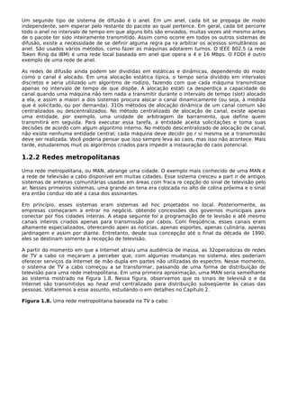 Um segundo tipo de sistema de difusão é o anel. Em um anel, cada bit se propaga de modo
independente, sem esperar pelo restante do pacote ao qual pertence. Em geral, cada bit percorre
todo o anel no intervalo de tempo em que alguns bits são enviados, muitas vezes até mesmo antes
de o pacote ter sido inteiramente transmitido. Assim como ocorre em todos os outros sistemas de
difusão, existe a necessidade de se definir alguma regra pa ra arbitrar os acessos simultâneos ao
anel. São usados vários métodos, como fazer as máquinas adotarem turnos. O IEEE 802.5 (a rede
Token Ring da IBM) é uma rede local baseada em anel que opera a 4 e 16 Mbps. O FDDI é outro
exemplo de uma rede de anel.
As redes de difusão ainda podem ser divididas em estáticas e dinâmicas, dependendo do modo
como o canal é alocado. Em uma alocação estática típica, o tempo seria dividido em intervalos
discretos e seria utilizado um algoritmo de rodízio, fazendo com que cada máquina transmitisse
apenas no intervalo de tempo de que dispõe. A alocação estáti ca desperdiça a capacidade do
canal quando uma máquina não tem nada a transmitir durante o intervalo de tempo (slot) alocado
a ela, e assim a maiori a dos sistemas procura alocar o canal dinamicamente (ou seja, à medida
que é solicitado, ou por demanda). 31Os métodos de alocação dinâmica de um canal comum são
centralizados ou descentralizados. No método centralizado de alocação de canal, existe apenas
uma entidade, por exemplo, uma unidade de arbitragem de barramento, que define quem
transmitirá em seguida. Para executar essa tarefa, a entidade aceita solicitações e toma suas
decisões de acordo com algum algoritmo interno. No método descentralizado de alocação de canal,
não existe nenhuma entidade central; cada máquina deve decidir po r si mesma se a transmissão
deve ser realizada. Você poderia pensar que isso sempre leva ao caos, mas isso não acontece. Mais
tarde, estudaremos muit os algoritmos criados para impedir a instauração do caos potencial.
1.2.2 Redes metropolitanas
Uma rede metropolitana, ou MAN, abrange uma cidade. O exemplo mais conhecido de uma MAN é
a rede de televisão a cabo disponível em muitas cidades. Esse sistema cresceu a part ir de antigos
sistemas de antenas comunitárias usadas em áreas com fraca re cepção do sinal de televisão pelo
ar. Nesses primeiros sistemas, uma grande an tena era colocada no alto de colina próxima e o sinal
era então conduz ido até a casa dos assinantes.
Em princípio, esses sistemas eram sistemas ad hoc projetados no local. Posteriormente, as
empresas começaram a entrar no negócio, obtendo concessões dos governos municipais para
conectar por fios cidades inteiras. A etapa seguinte foi a programação de te levisão e até mesmo
canais inteiros criados apenas para transmissão por cabos. Com freqüência, esses canais eram
altamente especializados, oferecendo apen as notícias, apenas esportes, apenas culinária, apenas
jardinagem e assim por diante. Entretanto, desde sua concepção até o final da década de 1990,
eles se destinam somente à recepção de televisão.
A partir do momento em que a Internet atraiu uma audiência de massa, as 32operadoras de redes
de TV a cabo co meçaram a perceber que, com algumas mudanças no sistema, eles poderiam
oferecer serviços da Internet de mão dupla em partes não utilizadas do espectro. Nesse momento,
o sistema de TV a cabo começou a se transformar, passando de uma forma de distribuição de
televisão para uma rede metropolitana. Em uma primeira aproximação, uma MAN seria semelhante
ao sistema mostrado na Figura 1.8. Nessa figura, observamos que os sinais de televisã o e da
Internet são transmitidos ao head end centralizado para distribuição subseqüente às casas das
pessoas. Voltaremos a esse assunto, estudando-o em detalhes no Capítulo 2.
Figura 1.8. Uma rede metropolitana baseada na TV a cabo
 