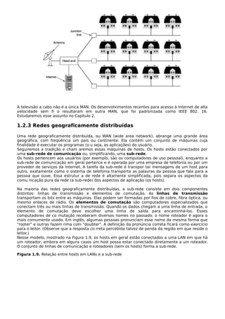 A televisão a cabo não é a única MAN. Os desenvolvimentos recentes para acesso à Internet de alta
velocidade sem fi o resultaram em outra MAN, que foi padronizada como IEEE 802. 16.
Estudaremos esse assunto no Capítulo 2.
1.2.3 Redes geograficamente distribuídas
Uma rede geograficamente distribuída, ou WAN (wide area network), abrange uma grande área
geográfica, com freqüência um país ou continente. Ela contém um conjunto de máquinas cuja
finalidade é executar os programas (o u seja, as aplicações) do usuário.
Seguiremos a tradição e cham aremos essas máquinas de hosts. Os hosts estão conectados por
uma sub-rede de comunicação ou, simplificando, uma sub-rede.
Os hosts pertencem aos usuários (por exemplo, são os computadores de uso pessoal), enquanto a
sub-rede de comunicação em geral pertence e é operada por uma empresa de telefonia ou por um
provedor de serviços da Internet. A tarefa da sub-rede é transpor tar mensagens de um host para
outro, exatamente como o sistema de telefonia transporta as palavras da pessoa que fala para a
pessoa que ouve. Essa estrutur a de rede é altamente simplificada, pois separa os aspectos da
comu nicação pura da rede (a sub-rede) dos aspectos de aplicação (os hosts).
Na maioria das redes geograficamente distribuídas, a sub-rede consiste em dois componentes
distintos: linhas de transmissão e elementos de comutação. As linhas de transmissão
transportam os bits entre as máquinas. Elas podem ser formadas por fios de cobre, fibra óptica, ou
mesmo enlaces de rádio. Os elementos de comutação são computadores especializados que
conectam três ou mais linhas de transmissão. Quando os dados chegam a uma linha de entrada, o
elemento de comutação deve escolher uma linha de saída para encaminhá-los. Esses
computadores de co mutação receberam diversos nomes no passado; o nome roteador é agora o
mais comumente usado. Em inglês, algumas pessoas pronunciam esse nome da mesma forma que
"rooter" e outras fazem rima com "doubter". A definição da pronúncia correta ficará como exercício
para o leitor. (Observe que a resposta co rreta percebida talvez de penda da região em que reside o
leitor.)
Nesse modelo, mostrado na Figura 1.9, os hosts em geral estão conectados a uma LAN em que há
um roteador, embora em alguns casos um host possa estar conectado diretamente a um roteador.
O conjunto de linhas de comunicação e roteadores (sem os hosts) forma a sub-rede.
Figura 1.9. Relação entre hosts em LANs e a sub-rede
 