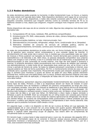 1.2.5 Redes domésticas
As redes domésticas estão surgindo no horizonte. A idéia fundamental é que, no futuro, a maioria
dos lares estará conf igurada para redes. Todo dispositivo doméstico será capaz de se comunicar
com cada um dos outros dispositivos, e todos eles estarão acessíveis pela In ternet. Esse é um
daqueles conceitos visionários que ninguém solicitou (como os controles remotos de TV ou os
telefones celulare s) mas, depois que chegaram, ninguém consegue mais imaginar como viver sem
eles.
Muitos dispositivos são capa zes de se conectar em rede. Algumas das categorias mais óbvias (com
exemplos) são:
1. Computadores (PC de mesa, notebook, PDA, periféricos compartilhados).
2. Entretenimento (TV, DVD, videocassete, câmera de vídeo, câmera fotográfica, equipamento
estéreo, MP3).
3. Telecomunicações (telefone, ce lular, intercomunicador, fax).
4. Eletrodomésticos (microondas, refrigerador, relógio, forno, condicionador de ar, lâmpadas).
5. Telemetria (medidor de consumo de serviços de utilidade pública, alarme de
fumaça/arrombamento, termostato, cameras para monitorar bebês(babycam)).
As redes de computadores domésticos já estão entre nós, em forma limitada. Muitos lares já têm
um di spositivo para conectar vários computadores a uma conexão rápida da Internet. O
entretenimento em rede ainda não é comum mas, à medida que uma quantidade cada vez maior
de músicas e filmes puderem ser baixados da Internet, haverá demanda para conectar aparelhos
estereofônicos e de televisão a ela. Além disso, as pessoas desejarão compartilhar seus próprios
vídeos com amigos e com a família, e assi m a conexão terá de ser bidirecional. O equipamento de
telecomunicações já está conectado ao mundo exterior, mas logo ele será digital e acessará a
Internet. O ambiente doméstico médio provavelmente terá uma dezena de relógios (por exemplo,
nos eletrodomésticos), e todos terão de ser reajustados duas vezes por ano, ao se iniciar e ao te
rminar o período de horário de verão. Se todos os relógios estivessem conectados à Internet, esse
reajuste poderia ser feito de forma automática. Por fim, o monitoramento remoto da casa e de seu
conteúdo será a questão mais importante. Provavelmente muitos pais estariam dispostos a gastar
algu m dinheiro para monitorar o quarto de dormir do bebê em seus PDAs quando estiverem
jantando fora, mesmo que uma babá esteja com a criança. Embora seja possível imaginar uma rede
separada para cada área de aplicação, a integração de todas elas em uma única rede talvez seja
uma idéia melhor.
As redes domésticas apresentam algumas propriedades fundamentalmente das características de
outros tipos de redes. Primeiro, a rede e os dispositivos devem ser fáceis de instalar. O autor
instalou numerosos itens de hardware e software em diversos computadores ao longo dos anos,
com resultados variados. Uma série de chamad as telefônicas à assi stência técnica do fornecedor
em geral resultava em respostas como: (1) Leia o manual, (2) Reinicialize o computador, (3)
Remova todo hardware e software exceto o nosso e tente outra vez, (4) Baixe o driver mais recente
do nosso site da Web e, se tudo isso falhar, (5) Reformate o disco rígido e depois reinstale o
Windows a partir do CD-ROM. Dizer ao comprador de um refrig erador com conexão para Internet
que ele deve baixar e instalar uma nova versão do sistema operacional do refrigerador não deixar
aos clientes felizes. Os usuários de computadores estão acostumados a tolerar produtos que não
funcionam; o público que adquire carros, televisores e refrigeradores é bem menos tolerante. Eles
esperam que os produtos funcionem 100% desde o início.
Em segundo lugar, a rede e os dispositiv os têm de ser à prova de falhas em sua operação. Os
condicionadores de ar cost umavam ter um único botão com quatro ajustes: DESLIGAR, BAIXO,
MÉDIO e ALTO. Agora eles têm manuais de 30 páginas. Depois de ligados em rede, espera-se que
apenas o capítulo sobre segurança ocupe 30 páginas. Isso estará além da compreensão de
virtualmente todos os usuários.
Em terceiro lugar, o preço baixo é algo essencial para o suce sso. As pessoas não pagarão $50 a
mais por um termostato capaz de se conectar à Internet, porque poucas pessoas consideram
importante monitorar a temperatura de sua casa enquanto estão no trabalho. Porém, por $5 a
mais, esse acessório teria boa aceitação.
 