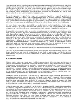 Em quarto lugar, a principal aplicação provavelmente irá envolver recursos de multimídia, e assim a
rede precisa ter capacidade su ficiente. Não existe mercado para televisores que mostram filmes
trêmulos à resolução de 320 240 pixels e 10 quadros/s. A Fast Ethernet, o burro de carga na maioria
dos escritórios, não tem qualidade suficiente para multimídia. Conseqüentemente, al gumas redes
precisarão de melhor desempenho do que as redes existentes nos escritórios, e a preços mais
baixos, antes de se torn arem itens de mercado de massa.
Em quinto lugar, deve ser possível co meçar com um ou dois dispositivos e expandir gradualmente
o alcance da re de. Isso significa que não deve haver guerras de formatos. Dizer aos consumidores
para comprar periféricos com interfaces IEEE 1394 (FireWire) e alguns anos depois alegar que USB
2.0 é a interface do momento irá irritar os consumidores. A interface de rede terá de permanecer
estável por muitos anos; a conexão física (se houver) terá de continuar estável durante décadas.
Em sexto lugar, segurança e confiabilid ade serão fatores muito importantes. Perder alguns
arquivos por causa de um vírus de correio elet rônico é uma coisa; ver um assaltante usar um PDA
para desarmar seu sistema de segurança e depois saquear sua casa é algo bastante diferente.
Uma questão interessante é saber se as redes domésticas estarão fisicamente conectadas ou serão
redes sem fios. A maioria das casas já tem seis redes instaladas: as de eletricidade, telefo nia, TV a
cabo, água, gás e esgoto. Acrescentar uma sétima rede durante a construção não é difícil, mas
remodelar casas existentes é muito dispendioso. O custo favorece às redes sem fios, mas a
segurança favorece às redes fisicament e conectadas. O problema das redes sem fios é que as
ondas de rá dio que elas utilizam passam com facilidade pelas cercas. Nem todo mundo fica
satisfeito com a idéia de ter os vizinhos pegando carona em sua conexão da Internet e lendo suas
mensagens de correio eletrônico a caminho da impressora. No Capítulo 8, estudaremos como a
criptografia pode ser utilizada para proporcionar segurança mas, no contexto de uma rede
doméstica, a segurança tem de ser infalível, mesmo com usuários experientes.
Isso é algo mais fácil de dizer do que fazer, até mesmo no caso de usuários altamente sofisticados.
Em suma, as redes domésticas oferecem muitas oportunidades e muitos desafios. A maior parte
desses desafios se rela ciona à necessidade de ser fácil de administrar, confiável e segura,
especialmente nas mãos de usuários não técnicos, ao mesmo tempo que oferece alto desempenho
a baixo custo.
1.2.6 Inter-redes
Existem muitas redes no mundo, com freqüência apresentando diferentes tipos de hardware e
software. Normalmente, as pessoas conectadas a redes distintas precisam se comunicar entre si.
Para que esse desejo se torne uma realidade, é preciso que se estabeleçam conexões entre redes
quase sempre incompatíveis, às vezes por meio de máquinas chamadas gateways, que
estabelecem a conexão e fazem a conversão necessária, tanto em termos de hardware quanto de
software. Um conjunto de redes in terconectadas é chamado inter-rede ou internet. Esses
termos serão usados em um sentido genérico, em contraste com a Internet mundial (uma inter-
rede específica), qu e sempre será representada com inicial maiúscula.
Uma forma comum de inter-rede é um conjunto de LANs conectadas por uma WAN. Na verdade, se
resolv êssemos substituir o termo "sub-rede" da Figura 1.9 por "WAN", essa seria a única mudança
qu e precisaríamos fazer na figura. Nesse caso, a única distinção técnica real entre uma sub-rede e
uma WAN seria a presença (ou a ausência) de hosts. Se o sistema dentro da área em cor cinza
contiver apenas roteadores, ele será uma sub-rede; se contiver roteadores e hosts, será uma WAN.
As diferenças reai s estão relacionadas à propriedade e ao uso.
Em geral, sub-redes, redes e inter-rede s se confundem. Uma sub-rede faz mais sentido no contexto
de uma rede geograficamente distribuída, onde ela se refere ao conjunto de roteadores e linhas de
comunicação pertencentes à operadora da rede. Como analogia, o sistema telefônico consiste em
estações de comutação telefônica conectadas entre si por linhas de alta velocidade e às casas e
aos escritórios por linhas de baixa velocidade. Essas linhas e equipamentos, cuja propriedade e
gerenciamento são da empres a de telefonia, formam a sub-rede do sistema telefônico. Os
telefones propriam ente ditos (os hosts nessa analogia) não fazem parte da sub-rede. A
combinação de uma sub-rede e seus hosts forma uma rede. No caso de uma LA N, os cabos e os
hosts formam a rede. Na verdade, não existe uma sub-rede.
 
