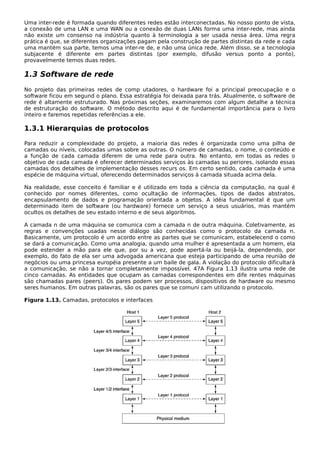 Uma inter-rede é formada quando diferentes redes estão interconectadas. No nosso ponto de vista,
a conexão de uma LAN e uma WAN ou a conexão de duas LANs forma uma inter-rede, mas ainda
não existe um consenso na indústria quanto à terminologia a ser usada nessa área. Uma regra
prática é que, se diferentes organizações pagam pela construção de partes distintas da rede e cada
uma mantém sua parte, temos uma inter-re de, e não uma única rede. Além disso, se a tecnologia
subjacente é diferente em partes distintas (por exemplo, difusão versus ponto a ponto),
provavelmente temos duas redes.
1.3 Software de rede
No projeto das primeiras redes de comp utadores, o hardware foi a principal preocupação e o
software ficou em segund o plano. Essa estratégia foi deixada para trás. Atualmente, o software de
rede é altamente estruturado. Nas próximas seções, examinaremos com algum detalhe a técnica
de estruturação do software. O método descrito aqui é de fundamental importância para o livro
inteiro e faremos repetidas referências a ele.
1.3.1 Hierarquias de protocolos
Para reduzir a complexidade do projeto, a maioria das redes é organizada como uma pilha de
camadas ou níveis, colocadas umas sobre as outras. O número de camadas, o nome, o conteúdo e
a função de cada camada diferem de uma rede para outra. No entanto, em todas as redes o
objetivo de cada camada é oferecer determinados serviços às camadas su periores, isolando essas
camadas dos detalhes de implementação desses recurs os. Em certo sentido, cada camada é uma
espécie de máquina virtual, oferecendo determinados serviços à camada situada acima dela.
Na realidade, esse conceito é familiar e é utilizado em toda a ciência da computação, na qual é
conhecido por nomes diferentes, como ocultação de informações, tipos de dados abstratos,
encapsulamento de dados e programação orientada a objetos. A idéia fundamental é que um
determinado item de software (ou hardware) fornece um serviço a seus usuários, mas mantém
ocultos os detalhes de seu estado interno e de seus algoritmos.
A camada n de uma máquina se comunica com a camada n de outra máquina. Coletivamente, as
regras e convenções usadas nesse diálogo são conhecidas como o protocolo da camada n.
Basicamente, um protocolo é um acordo entre as partes que se comunicam, estabelecend o como
se dará a comunicação. Como uma analogia, quando uma mulher é apresentada a um homem, ela
pode estender a mão para ele que, por su a vez, pode apertá-la ou beijá-la, dependendo, por
exemplo, do fato de ela ser uma advogada americana que esteja participando de uma reunião de
negócios ou uma princesa européia presente a um baile de gala. A violação do protocolo dificultará
a comunicação, se não a tornar completamente impossível. 47A Figura 1.13 ilustra uma rede de
cinco camadas. As entidades que ocupam as camadas correspondentes em dife rentes máquinas
são chamadas pares (peers). Os pares podem ser processos, dispositivos de hardware ou mesmo
seres humanos. Em outras palavras, são os pares que se comuni cam utilizando o protocolo.
Figura 1.13. Camadas, protocolos e interfaces
 