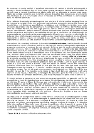 Na realidade, os dados não são tr ansferidos diretamente da camada n de uma máquina para a
camada n de outra máquina. Em vez disso, cada camada transfere os dados e as informações de
controle para a camada imediatamente abaixo dela, até ser alcançada a camada mais baixa.
Abaixo da camada 1 encontra-se o meio físico através do qual se dá a comunicação propriamente
dita. Na Figura 1.13, a comunicação virtual é mostrada por linhas pontilhadas e a comunicação
física por 48linhas contínuas.
Entre cada par de camadas adjacentes existe uma interface. A interface define as operações e os
serviços que a camada inferior tem a oferecer à camada que se encontra acima dela. Quando os
projetis tas de rede decidem a quantidade de camadas que será incluída em uma rede e o que cada
uma delas deve fazer, uma das considerações mais importantes é a de finição de interfaces claras
entre as camadas. Por sua vez, isso exige que cada camada execute um conjunto específico de
funções bem definidas. Além de reduzir o volume de informações que deve ser passado de uma
camada para outra, as interfaces bem definidas simplificam a substituição da implementação de
uma camada por uma implementação completamente diferente (por exemplo, a substituição de
todas as linhas telefônicas por canais de satélite), pois a nova implementação só precisa oferecer
exatamente o mesmo conjunto de serviços à sua vizinha de cima, assim como era feito na
implementação anterior. De fato, é comum hosts diferentes utilizarem implementações distintas.
Um conjunto de camadas e protocolos é chamado arquitetura de rede. A especificação de uma
arquitetura deve conter informações suficientes para permitir que um implementador desenvolva o
programa ou construa o hardware de cada camada, de forma que ela obedeça corretamente ao
protocolo adequado. Nem os detalhes da implem entação nem a especificação das interfaces
pertencem à arquitetura, pois tudo fica oculto dentro das máquinas e não é visível do exterior. Não
é nem mesmo necessário que as interfaces de todas as máquinas de uma rede sejam iguais, desde
que cada um a delas possa usar todos os protocolos de maneira correta. Uma lista de protocolos
usados por um determinado sistema, um protocolo por camada, é chamada pilha de protocolos.
Os principais assuntos deste livro serão as arquiteturas de rede, as pilhas de protocolos e os
protocolos propriamente ditos. Uma analogia pode ajudar a explicar a idéia de uma comunicação
em vários níveis. Imagine dois filósofos (processos pares da camada 3), um dos quais fala urdu e
inglês e o outro fala chinês e francês. Como não falam um idioma comum, eles contratam
tradutores (processos pares da camada 2), que por sua vez têm cada qual uma secretária
(processos pa res da camada 1). O filósofo 1 deseja transmitir sua predileção por oryctolagus
cuniculus a seu par. Para tal, ele envia uma mensagem (em inglês) através da interface 2/3 a seu
tradutor, na qual diz "I like rabbits", como mostra a Figura 1.14. Como os tradutores resolveram
usar um idioma neutro, o holandês, a mensagem foi convertida para "Ik vind konijnen leuk". A
escolha do idioma é o protocolo da camada 2, que de ve ser processada pelos pares da camada 2.
O tradutor entrega a mensagem a uma se cretária para ser transmitida, por exemplo, pelo fax (o
protocolo da ca mada 1). Quando chega, a mensagem é traduzida para o francês e passada através
da interface 2/3 para o filósofo 2. Observe que cada protocolo é totalmente independente dos
demais, desde que as interfaces não sejam alteradas. Nada impede que os tradutores mudem do
holandês para o finlandês, desde que am bos concordem com a modificação e que ela não afete
sua interface com a cama da 1 ou com a camada 3. De modo semelhante, as secretárias também
podem passar de fa x para correio eletrônico ou telefone sem incomodar (ou mesmo in formar) as
outras camadas. Cada processo só pode adicionar informações dirigidas a seu par. Essas
informações não são enviadas à camada superior.
Vejamos agora um exemplo mais técnico: como oferecer comunicação à camada superior da rede
de cinco camadas da Figura 1.15. Uma mensagem M é produzida por um processo de aplicação que
funciona na camada 5 e é entregue à camada 4 para transmissão. A camada 4 coloca um
cabeçalho no início da mensagem para identificá-la e envia o resultado à camada 3. O cabeçalho
inclui informações de 50controle, como números de seqüência, a fim de permitir à camada 4 da
máquina de destino repassar as mensagens na ordem correta, caso as camadas inferiores não
mantenham a seqüência. Em algumas camadas, os cabeçalhos contêm ainda tamanho, hora e
outros campos de controle.
Figura 1.14. A arquitetura filósofo-tradutor-secretária
 