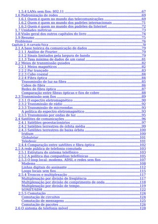 1.5.4 LANs sem fios: 802.11 ............................................................................67
1.6 Padronização de redes ..................................................................................69
1.6.1 Quem é quem no mundo das telecomunicações ....................................69
1.6.2 Quem é quem no mundo dos padrões internacionais ............................71
1.6.3 Quem é quem no mundo dos padrões da Internet .................................72
1.7 Unidades métricas ........................................................................................73
1.8 Visão geral dos outros capítulos do livro ......................................................74
1.9 Resumo .........................................................................................................75
Problemas ...........................................................................................................76
Capítulo 2. A camada física ............................................................................... ..............................78
2.1 A base teórica da comunicação de dados .....................................................79
2.1.1 Análise de Fourier...................................................................................79
2.1.2 Sinais limitados pela largura de banda ..................................................79
2.1.3 Taxa máxima de dados de um canal .......................................................81
2.2 Meios de transmissão guiados ......................................................................82
2.2.1 Meios magnéticos ...................................................................................82
2.2.2 Par trançado ...........................................................................................83
2.2.3 Cabo coaxial ...........................................................................................84
2.2.4 Fibra óptica ............................................................................................84
Transmissão de luz na fibra .........................................................................85
Cabos de fibra ..............................................................................................86
Redes de fibra óptica ....................................................................................87
Comparação entre fibras ópticas e fios de cobre .........................................88
2.3 Transmissão sem fios ....................................................................................89
2.3.1 O espectro eletromagnético ...................................................................90
2.3.2 Transmissão de rádio .............................................................................92
2.3.3 Transmissão de microondas....................................................................93
A política do espectro eletromagnético ........................................................93
2.3.5 Transmissão por ondas de luz ................................................................95
2.4 Satélites de comunicações ............................................................................96
2.4.1 Satélites geoestacionários ......................................................................97
2.4.2 Satélites terrestres de órbita média .......................................................99
2.4.3 Satélites terrestres de baixa órbita ......................................................100
Iridium ........................................................................................................100
Globalstar....................................................................................................101
Teledesic......................................................................................................101
2.4.4 Comparação entre satélites e fibra óptica ...........................................102
2.5 A rede pública de telefonia comutada ........................................................103
2.5.1 Estrutura do sistema telefônico ...........................................................103
2.5.2 A política das companhias telefônicas .................................................105
2.5.3 O loop local: modems, ADSL e redes sem fios .....................................107
Modems ......................................................................................................108
Linhas digitais do assinante .......................................................................112
Loops locais sem fios...................................................................................115
2.5.4 Troncos e multiplexação .......................................................................117
Multiplexação por divisão de freqüência ...................................................117
Multiplexação por divisão de comprimento de onda .................................118
Multiplexação por divisão de tempo...........................................................119
SONET/SDH ...............................................................................................122
2.5.5 Comutação ............................................................................................124
Comutação de circuitos ..............................................................................124
Comutação de mensagens ..........................................................................125
Comutação de pacotes ...............................................................................126
2.6 O sistema de telefonia móvel ......................................................................128
 