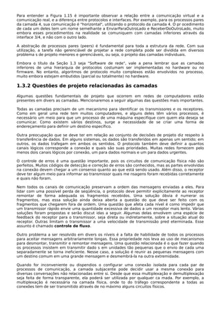 Para entender a Figura 1.15 é importante observar a relação entre a comunicação virtual e a
comunicação real, e a diferença entre protocolos e interfaces. Por exemplo, para os processos pares
da camada 4, sua comunicação é "horizontal", utilizando o protocolo da camada 4. O pr ocedimento
de cada um deles tem um nome semelhante a EnviarParaOutroLado e ReceberDoOutroLado, muito
embora esses procedimentos na realidade se comuniquem com camadas inferiores através da
interface 3/4, e não com o outro lado.
A abstração de processos pares (peers) é fundamental para toda a estrutura da rede. Com sua
utilização, a tarefa não gerenciável de projetar a rede completa pode ser dividida em diversos
problema s de projeto menores e gerenciáveis, ou seja, o projeto das camadas individuais.
Embora o título da Seção 1.3 seja "Software de rede", vale a pena lembrar que as camadas
inferiores de uma hierarquia de protocolos costumam ser implementadas no hardware ou no
firmware. No entanto, algoritmos de protocolo muito complexos estão envolvidos no processo,
muito embora estejam embutidos (parcial ou totalmente) no hardware.
1.3.2 Questões de projeto relacionadas às camadas
Algumas questões fundamentais de projeto que ocorrem em redes de computadores estão
presentes em divers as camadas. Mencionaremos a seguir algumas das questões mais importantes.
Todas as camadas precisam de um mecanismo para identificar os transmissores e os receptores.
Como em geral uma rede tem muitos computadores, e alguns deles têm vários processos, é
necessário um meio para que um processo de uma máquina especifique com quem ela deseja se
comunicar. Como existem vários destinos, surge a necessidade de se criar uma forma de
endereçamento para definir um destino específico.
Outra preocupação que se deve ter em relação ao conjunto de decisões de projeto diz respeito à
transferência de dados. Em alguns sistemas, os dados são transferidos em apenas um sentido; em
outros, os dados trafegam em ambos os sentidos. O protocolo também deve definir a quantos
canais lógicos corresponde a conexão e quais são suas prioridades. Muitas redes fornecem pelo
menos dois canais lógicos por conexão, um para dados normais e um para dados urgentes.
O controle de erros é uma questão importante, pois os circuitos de comunicação física não são
perfeitos. Muitos códigos de detecção e correção de erros são conhecidos, mas as partes envolvidas
na conexão devem chegar a um consenso quanto ao que está sendo usado. Além disso, o receptor
deve ter algum meio para informar ao transmissor quais me nsagens foram recebidas corretamente
e quais não foram.
Nem todos os canais de comunicação preservam a ordem das mensagens enviadas a eles. Para
lidar com uma possível perda de seqüência, o protocolo deve permitir explicitamente ao receptor
remontar de forma adequada os fragmentos recebidos. Uma solução óbvia é numerar os
fragmentos, mas essa solução ainda deixa aberta a questão do que deve ser feito com os
fragmentos que chegarem fora de ordem. Uma questão que afeta cada nível é como impedir que
um transmissor rápido envie uma quantidade excessiva de dados a um receptor mais lento. Várias
soluções foram propostas e serão discut idas a seguir. Algumas delas envolvem uma espécie de
feedback do receptor para o transmissor, seja direta ou indiretamente, sobre a situação atual do
receptor. Outras limitam o transmissor a uma velocidade de transmissão pred eterminada. Esse
assunto é chamado controle de fluxo.
Outro problema a ser resolvido em divers os níveis é a falta de habilidade de todos os processos
para aceitar mensagens arbitrariamente longas. Essa propriedade nos leva ao uso de mecanismos
para desmontar, transmitir e remontar mensagens. Uma questão relacionada é o que fazer quando
os processos insistem em transmitir dado s em unidades tão pequenas que o envio de cada uma
separadamente se torna ineficiente. Nesse caso, a solução é reunir as pequenas mensagens com
um destino comum em uma grande mensagem e desmembrá-la na outra extremidade.
Quando for inconveniente ou dispendios o configurar uma conexão isolada para cada par de
processos de comunicação, a camada subjacente pode decidir usar a mesma conexão para
diversas conversações não relacionadas entre si. Desde que essa multiplexação e demultiplexação
seja feita de forma transparente, ela poderá ser utilizada por qualquer ca mada. Por exemplo, a
multiplexação é necessária na camada física, onde to do tráfego correspondente a todas as
conexões tem de ser transmitido através de no máximo alguns circuitos físicos.
 