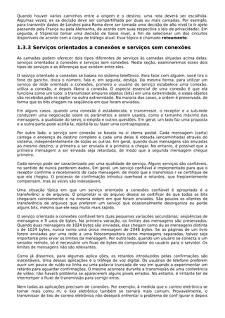 Quando houver vários caminhos entre a origem e o destino, uma rota deverá ser escolhida.
Algumas vezes, es sa decisão deve ser compartilhada por duas ou mais camadas. Por exemplo,
para transmitir dados de Londres para Roma deve ser tomada uma decisão de alto nível (o tr ajeto
passando pela França ou pela Alemanha, de acordo com suas respectiva s leis de privacidade). Em
seguida, é 55preciso tomar uma decisão de baixo nível, a fim de selecionar um dos circuitos
disponíveis de acordo com a carga de tráfego atual. Esse tópico é chamado roteamento.
1.3.3 Serviços orientados a conexões e serviços sem conexões
As camadas podem oferecer dois tipos diferentes de serviços às camadas situadas acima delas:
serviços orientados a conexões e serviços sem conexões. Nesta seção, examinaremos esses dois
tipos de serviços e as diferenças que existem entre eles.
O serviço orientado a conexões se baseia no sistema telefônico. Para falar com alguém, você tira o
fone do gancho, disca o número, fala e, em seguida, desliga. Da mesma forma, para utilizar um
serviço de rede orientado a conexões, primeiro o usuário do serviço estabelece uma conexão,
utiliza a conexão, e depois libera a conexão. O aspecto essencial de uma conexão é que ela
funciona como um tubo: o transmissor empurra objetos (bits) em uma extremidade, e esses objetos
são recebidos pelo re ceptor na outra extremidade. Na maioria dos casos, a ordem é preservada, de
forma que os bits chegam na seqüência em que foram enviados.
Em alguns casos, quando uma conexão é estabelecida, o transmissor, o receptor e a sub-rede
conduzem uma negociação sobre os parâmetros a serem usados, como o tamanho máximo das
mensagens, a qualidade do serviç o exigida e outros questões. Em geral, um lado faz uma proposta
e a outra parte pode aceitá-la, rejeitá-la ou fazer uma contraproposta.
Por outro lado, o serviço sem conexão se baseia no si stema postal. Cada mensagem (carta)
carrega o endereço de destino completo e cada uma delas é roteada (encaminhada) através do
sistema, independentemente de todas as outras. Em geral, quando duas mensagens são enviadas
ao mesmo destino, a primeira a ser enviada é a primeira a chegar. No entanto, é possível que a
primeira mensagem a ser enviada seja retardada, de modo que a segunda mensagem chegue
primeiro.
Cada serviço pode ser caracterizado por uma qualidade de serviço. Alguns serviços são confiáveis,
no sentido de nunca perderem dados. Em geral, um serviço confiável é implementado para que o
receptor confirme o recebimento de cada mensagem, de modo que o transmisso r se certifique de
que ela chegou. O processo de confirmação introduz overhead e retardos, que freqüentemente
compensam, mas às vezes são indesejáveis.
Uma situação típica em que um serviço orientado a conexões confiável é apropriado é a
transferênci a de arquivos. O proprietár io do arquivo deseja se certificar de que todos os bits
chegaram corretamente e na mesma ordem em que foram enviados. São poucos os clientes de
transferência de arquivos que preferem um serviço que ocasionalmente desorganiza ou perde
alguns bits, mesmo que ele seja muito mais rápido.
O serviço orientado a conexões confiável tem duas pequenas variações secundárias: seqüências de
mensagens e fl uxos de bytes. Na primeira variação, os limites das mensagens são preservados.
Quando duas mensagens de 1024 bytes são enviadas, elas chegam como du as mensagens distinta
s de 1024 bytes, nunca como uma única mensagem de 2048 bytes. Se as páginas de um livro
forem enviadas por uma rede a uma fotocompositora como mensagens separadas, talvez seja
importante pres ervar os limites da mensagem. Por outro lado, quando um usuário se conecta a um
servidor remoto, só é necessário um fluxo de bytes do computador do usuário para o servidor. Os
limites de mensagens não são relevantes.
Como já dissemos, para algumas aplica ções, os retardos introduzidos pelas confirmações são
inaceitáveis. Uma dessas aplicações é o tráfego de voz digital. Os usuários de telefone preferem
ouvir um pouco de ruído na linha ou uma palavra truncada de vez em quando a experimentar um
retardo para aguardar confirmações. O mesmo acontece durante a transmissão de uma conferência
de vídeo; não haverá problema se aparecerem alguns pixels errados. No entanto, é irritante ter de
interromper o fluxo de transmissão para corrigir erros.
Nem todas as aplicações precisam de conexões. Por exemplo, à medida que o correio eletrônico se
tornar mais comu m, o lixo eletrônico também se tornará mais comum. Provavelmente, o
transmissor de lixo de correio eletrônico não desejará enfrentar o problema de conf igurar e depois
 