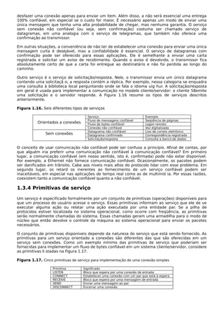 desfazer uma conexão apenas para enviar um item. Além disso, a não será essencial uma entrega
100% confiável, em especial se o custo for maior. É necessário apenas um modo de enviar uma
única mensagem que tenha uma alta probabilidade de chegar, mas nenhuma garantia. O serviço
sem conexão não confiável (ou seja, sem confirmação) costuma ser chamado serviço de
datagramas, em uma analogia com o serviço de telegramas, que também não oferece uma
confirmação ao transmissor.
Em outras situações, a conveniência de não ter de estabelecer uma conexão para enviar uma única
mensagem curta é desejável, mas a confiabilidade é essencial. O serviço de datagramas com
confirmação pode ser oferecido para essas aplicações. Ele é semelhante a enviar uma carta
registrada e solicitar um aviso de recebimento. Quando o aviso é devolvido, o transmissor fica
absolutamente certo de que a carta foi entregue ao destinatário e não foi perdida ao longo do
caminho.
Outro serviço é o serviço de solicitação/resposta. Nele, o transmissor envia um único datagrama
contendo uma solicitaçã o; a resposta contém a réplica. Por exemplo, nessa categoria se enquadra
uma consulta à biblioteca local perguntando onde se fala o idioma uig hur. A solicitação/resposta
em geral é usada para implementar a comunicação no modelo cliente/servidor: o cliente 58emite
uma solicitação e o servidor responde. A Figura 1.16 resume os tipos de serviços descritos
anteriormente.
Figura 1.16. Seis diferentes tipos de serviços
Orientados a conexões
Serviço Exemplo
Fluxo de mensagens confiável Seqüência de páginas
Fluxo de bytes confiável Logon remoto
Conexão não confiável Voz digitalizada
Sem conexões
Datagrama não confiável Lixo de correio eletrônico
Datagrama confirmado Correspondência registrada
Solicitação/resposta Consulta a banco de dados
O conceito de usar comunicação não confiável pode ser confuso a princípio. Afinal de contas, por
que alguém iria preferir uma comunicação não confiável à comunicação confiável? Em primeiro
lugar, a comunicação confiável (em nosso sentido, isto é, confirmada) pode não estar disponível.
Por exemplo, a Ethernet não fornece comunicação confiável. Ocasionalmente, os pacotes podem
ser danificados em trânsito. Cabe aos níveis mais altos do protocolo lidar com esse problema. Em
segundo lugar, os retard os inerentes ao fornecimento de um serviço confiável podem ser
inaceitáveis, em especial nas aplicações de tempo real como as de multimíd ia. Por essas razões,
coexistem tanto a comunicação confiável quanto a não confiável.
1.3.4 Primitivas de serviço
Um serviço é especificado formalmente por um conjunto de primitivas (operações) disponíveis para
que um processo do usuário acesse o serviço. Essas primitivas informam ao serviço que ele de ve
executar alguma ação ou relatar uma ação executada por uma entidade par. Se a pilha de
protocolos estiver localizada no sistema operacional, como ocorre com freqüência, as primitivas
serão normalmente chamadas do sistema. Essas chamadas geram uma armadilha para o modo de
núcleo que então devolve o controle da máquina ao sistema operacional para enviar os pacotes
necessários.
O conjunto de primitivas disponíveis depende da natureza do serviço que está sendo fornecido. As
primitivas para um serviço orientado a conexões são diferentes das que são oferecidas em um
serviço sem conexões. Como um exemplo mínimo das primitivas de serviço que poderiam ser
fornecidas para implementar um fluxo de bytes confiável em um sistema cliente/servidor, considere
as primitivas li stadas na Figura 1.17.
Figura 1.17. Cinco primitivas de serviço para implementação de uma conexão simples
Primitiva Significado
LISTEN Bloco que espera por uma conexão de entrada
CONNECT Estabelecer uma conexão com um par que está à espera
RECEIVE Bloco que espera por uma mensagem de entrada
SEND Enviar uma mensagem ao par
DISCONNECT Encerrar uma conexão
 