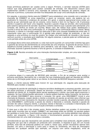 Essas primitivas poderiam ser usadas como a seguir. Primeiro, o servidor executa LISTEN para
indicar que está preparado para aceitar conexões de entrada. Um 60caminho comum para
implementar LISTEN é torná-la uma chamada de sistema de bloqueio do sistema. Depois de
executar a primitiva, o processo servidor fica bloqueado até surgir uma solicitação de conexão.
Em seguida, o processo cliente executa CONNECT para estabelecer uma conexão com o servidor. A
chamada de CONNECT pr ecisa especificar a quem se conectar; assim, ela poderia ter um
parâmetro fo rnecendo o endereço do servidor. Em geral, o sistema operacional envia então um
pacote ao par solicitando que ele se conecte, como mostra o item (1) na Figura 1.18. O processo
cliente é suspenso até haver uma resposta. Quando o pacote chega ao servidor, ele é processado
pelo sistema operacional do servidor. Quando o sistema observa que o pacote está solicitando uma
conexão, ele verifica se existe um ouvinte. Nesse caso, ele realiza duas ações: desbloqueia o
ouvinte e envia de volta uma confirmação (2). A chegada dessa confirmação libera o cliente. Nesse
momento, o cliente e o servidor estão em execução e têm uma conexão estabelecida entre eles. É
importante notar que a confirmação (2) é gerada pelo próprio código do protocolo, e não em
resposta a uma primitiva no nível do usuário. Se chegar uma solicitação de conexão e não houver
nenhum ouvinte, o resultado será indefinido. Em alguns sistemas, o pacote pode ser enfileirado por
curto período antes de uma LISTEN.
A analogia óbvia entre esse protocolo e a vida real ocorre quando um consumidor (cliente) liga para
o gerente do serviço de atendimento ao consumidor de uma empresa. O gerente de serviço inicia a
seqüência ficando próximo ao telefone para atendê-lo, caso ele toque. Então, o cliente efetua a
chamada. Quando o gerente levanta o fone do gancho, a conexão é estabelecida.
Figura 1.18. Pacotes enviados em uma interação cliente/servidor simples, em uma rede orientada
a conexões
A próxima etapa é a execução de RECEIVE pelo servidor, a fim de se preparar para aceitar a
primeira solicitação. Normalme nte, o servidor faz isso imediatamente após ser liberado de LISTEN,
antes da co nfirmação poder retorn ar ao cliente. A chamada de RECEIVE bloqueia o servidor.
Depois, o cliente executa SEND para transm itir sua solicitação (3), seguida pela execução de
RECEIVE para receber a resposta.
A chegada do pacote de solicitação à máquina servidora desbloqueia o processo servidor, para que
ele possa processar a solicitação. Depois de terminar o trabalho, ele utiliza SEND para enviar a
resposta ao cliente (4). A chegada desse pacote desbloqueia o cliente, que pode agora examinar a
resposta. Se tiver 62solicitações adicionais, o cliente poderá fazê-las nesse momento. Ao terminar,
ele utilizará DISCONNECT para encerrar a conexão. Em geral, uma DISCONNECT inicial é uma
chamada de bloqueio, suspen dendo o cliente e enviando um pacote ao servidor para informar que
a conexão não é mais necessária (5). Quando o servidor recebe o pacote, ele próprio também emite
uma DISCONNECT, confirmando o pacote do cliente e liberando a conexão. Quando o pacote do
servidor (6) volta à máquina cliente, o processo cliente é liberado e a conexão é interrompida. Em
resumo, é assim que funciona a comunicação orientada a conexões.
É claro que a vida não é tão simples assim. Muitos detalhes podem sair errados. O sincronismo
pode estar incorreto (por ex emplo, CONNECT ser executada antes de LISTEN), os pacotes podem
ser perdidos e muito mais. Examinaremos todas essas questões com muitos detalhes mais adiante;
porém, por enquanto, a Figura 1.18 resume o funcionamento possível de uma comunicação
cliente/servidor em uma rede orientada a conexões.
Considerando-se que são necessários seis pacotes para completar esse protocolo, alguém poderia
perguntar por que não é utilizado um protocolo sem conexões. A resposta é que, em um mundo
perfeito, esse tipo de protocolo poderia ser usado e, nesse caso, seriam necessários apenas dois
pacotes: um para a solicitação e outro para a respos ta. Entretanto, em face de mensagens
extensas em qualquer sentido (por exemplo, um arquivo com vários megabytes), erros de
 