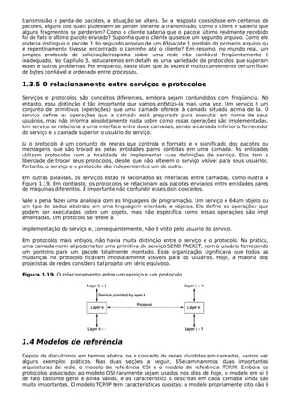 transmissão e perda de pacotes, a situação se altera. Se a resposta consistisse em centenas de
pacotes, alguns dos quais pudessem se perder durante a transmissão, como o client e saberia que
alguns fragmentos se perderam? Como o cliente saberia que o pacote último realmente recebido
foi de fato o último pacote enviado? Suponha que o cliente quisesse um segundo arquivo. Como ele
poderia distinguir o pacote 1 do segundo arquivo de um 63pacote 1 perdido do primeiro arquivo qu
e repentinamente tivesse encontrado o caminho até o cliente? Em resumo, no mundo real, um
simples protocolo de solicitação/resposta sobre uma rede não confiável freqüentemente é
inadequado. No Capítulo 3, estudaremos em detalh es uma variedade de protocolos que superam
esses e outros problemas. Por enquanto, basta dizer que às vezes é muito conveniente ter um fluxo
de bytes confiável e ordenado entre processos.
1.3.5 O relacionamento entre serviços e protocolos
Serviços e protocolos são conceitos diferentes, embora sejam confundidos com freqüência. No
entanto, essa distinção é tão importante que vamos enfatizá-la mais uma vez. Um serviço é um
conjunto de primitivas (operações) que uma camada oferece à camada situada acima de la. O
serviço define as operações que a camada está preparada para executar em nome de seus
usuários, mas não informa absolutamente nada sobre como essas operações são implementadas.
Um serviço se relaciona a uma interface entre duas camadas, sendo a camada inferior o fornecedor
do serviço e a camada superior o usuário do serviço.
Já o protocolo é um conjunto de regras que controla o formato e o significado dos pacotes ou
mensagens que são trocad as pelas entidades pares contidas em uma camada. As entidades
utilizam protocolos com a finalidade de implementar suas definições de serviço. Elas têm a
liberdade de trocar seus protocolos, desde que não alterem o serviço visível para seus usuários.
Portanto, o serviço e o protocolo são independentes um do outro.
Em outras palavras, os serviços estão re lacionados às interfaces entre camadas, como ilustra a
Figura 1.19. Em contraste, os protocolos se relacionam aos pacotes enviados entre entidades pares
de máquinas diferentes. É importante não confundir esses dois conceitos.
Vale a pena fazer uma analogia com as linguagens de programação. Um serviço é 64um objeto ou
um tipo de dados abstrato em uma linguagem orientada a objetos. Ele define as operações que
podem ser executadas sobre um objeto, mas não especifica como essas operações são impl
ementadas. Um protocolo se refere à
implementação do serviço e, consequentemente, não é visto pelo usuário do serviço.
Em protocolos mais antigos, não havia muita distinção entre o serviço e o protocolo. Na prática,
uma camada norm al poderia ter uma primitiva de serviço SEND PACKET, com o usuário fornecendo
um ponteiro para um pacote totalmente montado. Essa organização significava que todas as
mudanças no protocolo ficavam imediatamente visíveis para os usuários. Hoje, a maioria dos
projetistas de redes considera tal projeto um sério equívoco.
Figura 1.19. O relacionamento entre um serviço e um protocolo
1.4 Modelos de referência
Depois de discutirmos em termos abstra tos o conceito de redes divididas em camadas, vamos ver
alguns exemplos práticos. Nas duas seções a seguir, 65examinaremos duas importantes
arquiteturas de rede, o modelo de referência OSI e o modelo de referência TCP/IP. Embora os
protocolos associados ao modelo OSI raramente sejam usados nos dias de hoje, o modelo em si é
de fato bastante geral e ainda válido, e as característica s descritas em cada camada ainda são
muito importantes. O modelo TCP/IP tem características opostas: o modelo propriamente dito não é
 