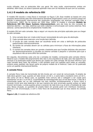 muito utilizado, mas os protocolos têm uso geral. Por essa razão, examinaremos ambos em
detalhes. Além disso, às vezes é possível aprender mais com os fracassos do que com os sucessos.
1.4.1 O modelo de referência OSI
O modelo OSI (exceto o meio físico) é mostrado na Figura 1.20. Esse modelo se baseia em uma
proposta desenvolvida pela ISO (International Standards Organization) como um primeiro passo em
direção à padronização internacional dos protocolos empregados nas diversas camadas (Day e
Zimmermann, 1983). Ele foi revisto em 1995 (Day, 1995). O modelo é chamado Modelo de
Referência ISO OSI (Open Systems Interconnection), pois ele trata da inte rconexão de
sistemas abertos — ou seja, sistemas que estã o abertos à comunicação com outros sistemas. Para
abreviar, vamos denominá-lo simplesmente modelo OSI.
O modelo OSI tem sete camadas. Veja a seguir um resumo dos princípios aplicados para se chegar
às sete camadas.
1. Uma camada deve ser criada onde houver necessidade de outro grau de abstração.
2. Cada camada deve executar uma função bem definida.
3. A função de cada camada deve ser escolhida tendo em vista a definição de protocolos
padronizados internacionalmente.
4. Os limites de camadas devem ser es colhidos para minimizar o fluxo de informações pelas
interfaces.
5. O número de camadas deve ser grande o bastante para que funções distintas não precisem
ser desnecessariamente co locadas na mesma camada e pequeno o suficiente para que a
arquitetura não se torne difícil de controlar.
Em seguida, discutiremos cada uma da s camadas do modelo, começando pela camada inferior.
Observe que o modelo OSI propriamente dito não é uma arquitetura de rede, pois não especifica os
serviços e os protocolos exatos que devem ser usados em cada camada. Ele ap enas informa o que
cada camada deve fazer. No entanto, a ISO também prod uziu padrões para todas as camadas,
embora esses padrões não façam parte do próprio modelo de re ferência. Cada um foi publicado
como um padrão internacional distinto.
A camada física
A camada física trata da transmissão de bits brutos por um canal de comunicação. O projeto da
rede deve garant ir que, quando um lado enviar um bit 1, o outro lado o receberá como um bit 1,
não como um bit 0. Nesse caso, as questões mais comuns são a voltagem a ser usada para
representar um bit 1 e um bit 0, a quantidade de nanossegundos que um bit deve durar, o fato de a
transmissão poder ser ou não realizada nos dois sentidos simultaneamente, a forma como a
conexão inicial será esta belecida e de que maneira ela será encerrada quando ambos os lados
tiverem terminado, e ainda quantos pinos o conector de rede terá e qu al será a finalidade de cada
pino. Nessa situação, as questões de projeto lidam em grande parte com interfaces mecânicas,
elétricas e de sincronização, e com o meio físico de transmissão que se situa abaixo da camada
física.
Figura 1.20. O modelo de referência OSI
 