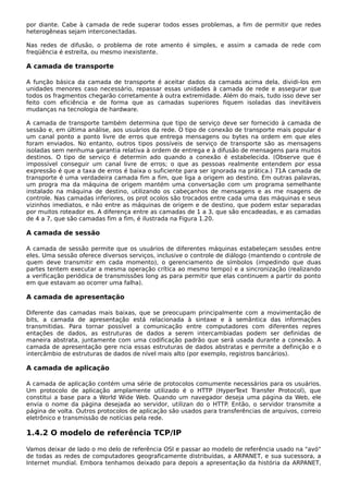por diante. Cabe à camada de rede superar todos esses problemas, a fim de permitir que redes
heterogêneas sejam interconectadas.
Nas redes de difusão, o problema de rote amento é simples, e assim a camada de rede com
freqüência é estreita, ou mesmo inexistente.
A camada de transporte
A função básica da camada de transporte é aceitar dados da camada acima dela, dividi-los em
unidades menores caso necessário, repassar essas unidades à camada de rede e assegurar que
todos os fragmentos chegarão corretamente à outra extremidade. Além do mais, tudo isso deve ser
feito com eficiência e de forma que as camadas superiores fiquem isoladas das inevitáveis
mudanças na tecnologia de hardware.
A camada de transporte também determina que tipo de serviço deve ser fornecido à camada de
sessão e, em última análise, aos usuários da rede. O tipo de conexão de transporte mais popular é
um canal ponto a ponto livre de erros que entrega mensagens ou bytes na ordem em que eles
foram enviados. No entanto, outros tipos possíveis de serviço de transporte são as mensagens
isoladas sem nenhuma garantia relativa à ordem de entrega e à difusão de mensagens para muitos
destinos. O tipo de serviço é determin ado quando a conexão é estabelecida. (Observe que é
impossível conseguir um canal livre de erros; o que as pessoas realmente entendem por essa
expressão é que a taxa de erros é baixa o suficiente para ser ignorada na prática.) 71A camada de
transporte é uma verdadeira camada fim a fim, que liga a origem ao destino. Em outras palavras,
um progra ma da máquina de origem mantém uma conversação com um programa semelhante
instalado na máquina de destino, utilizando os cabeçanhos de mensagens e as me nsagens de
controle. Nas camadas inferiores, os prot ocolos são trocados entre cada uma das máquinas e seus
vizinhos imediatos, e não entre as máquinas de origem e de destino, que podem estar separadas
por muitos roteador es. A diferença entre as camadas de 1 a 3, que são encadeadas, e as camadas
de 4 a 7, que são camadas fim a fim, é ilustrada na Figura 1.20.
A camada de sessão
A camada de sessão permite que os usuários de diferentes máquinas estabeleçam sessões entre
eles. Uma sessão oferece diversos serviços, inclusive o controle de diálogo (mantendo o controle de
quem deve transmitir em cada momento), o gerenciamento de símbolos (impedindo que duas
partes tentem executar a mesma operação crítica ao mesmo tempo) e a sincronização (realizando
a verificação periódica de transmissões long as para permitir que elas continuem a partir do ponto
em que estavam ao ocorrer uma falha).
A camada de apresentação
Diferente das camadas mais baixas, que se preocupam principalmente com a movimentação de
bits, a camada de apresentação está relacionada à sintaxe e à semântica das informações
transmitidas. Para tornar possível a comunicação entre computadores com diferentes repres
entações de dados, as estruturas de dados a serem intercambiadas podem ser definidas de
maneira abstrata, juntamente com uma codificação padrão que será usada durante a conexão. A
camada de apresentação gere ncia essas estruturas de dados abstratas e permite a definição e o
intercâmbio de estruturas de dados de nível mais alto (por exemplo, registros bancários).
A camada de aplicação
A camada de aplicação contém uma série de protocolos comumente necessários para os usuários.
Um protocolo de aplicação amplamente utilizado é o HTTP (HyperText Transfer Protocol), que
constitui a base para a World Wide Web. Quando um navegador deseja uma página da Web, ele
envia o nome da página desejada ao servidor, utilizan do o HTTP. Então, o servidor transmite a
página de volta. Outros protocolos de aplicação são usados para transferências de arquivos, correio
eletrônico e transmissão de notícias pela rede.
1.4.2 O modelo de referência TCP/IP
Vamos deixar de lado o mo delo de referência OSI e passar ao modelo de referência usado na "avó"
de todas as redes de computadores geograficamente distribuídas, a ARPANET, e sua sucessora, a
Internet mundial. Embora tenhamos deixado para depois a apresentação da história da ARPANET,
 