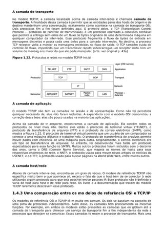 A camada de transporte
No modelo TCP/IP, a camada localizada acima da camada inter-redes é chamada camada de
transporte. A finalidade dessa camada é permitir que as entidades pares dos hosts de origem e de
destino mantenham uma conversação, exatamente como acontece na camada de transporte OSI.
Dois protocolos fim a fim foram definidos aqui. O primeiro deles, o TCP (Transmission Control
Protocol — protocolo de controle de transmissão), é um protocolo orientado a conexões confiável
que permite a entrega sem erros de um fluxo de bytes originário de uma determinada máquina em
qualquer computador da inter-rede. Esse protocolo fragmenta o fluxo de bytes de entrada em
mensagens discretas e passa cada uma delas para a camada inter-redes. No destino, o processo
TCP receptor volta a montar as mensagens recebidas no fluxo de saída. O TCP também cuida do
controle de fluxo, impedindo que um transmissor rápido sobrecarregue um receptor lento com um
volume de mensag ens maior do que ele pode manipular. [arte: ver original p. 43a]
Figura 1.22. Protocolos e redes no modelo TCP/IP inicial
A camada de aplicação
O modelo TCP/IP não tem as camadas de sessão e de apresentação. Como não foi percebida
qualquer necessida de, elas não foram incluídas. A experiência com o modelo OSI demonstrou a
correção dessa tese: elas são pouco usadas na maioria das aplicações.
Acima da camada de tr ansporte, encontramos a camada de aplicação. Ela contém todos os
protocolos de nível mais alto. Dentre eles estão o protocolo de terminal virtual (TELNET), o
protocolo de transferência de arquivos (FTP) e o protocolo de correio eletrônico (SMTP), como
mostra a Figura 1.22. O protocolo de terminal virtual permite que um usuário de um computador se
conecte a uma máquina distante e trabalhe nela. O protocolo de transferência de arquivos permite
mover dados com eficiência de uma máquina para outra. Originalmente, o correio eletrônico era
um tipo de transferência de arquivos; no entanto, foi desenvolvido mais tarde um protocolo
especializado para essa função (o SMTP). Muitos outros protocolos foram incluídos com o decorrer
dos anos, como o DNS (Domain Name Service), que mapeia os nomes de hosts para seus
respectivos endereços de rede, o NNTP, o protocolo usado para mover novos artigos de notícias da
USENET, e o HTTP, o protocolo usado para buscar páginas na World Wide Web, entre muitos outros.
A camada host/rede
Abaixo da camada inter-re des, encontra-se um gran de vácuo. O modelo de referência TCP/IP não
especifica muito bem o que acontece ali, exceto o fato de que o host tem de se conectar à rede
utilizando algum protocolo para que seja possível enviar pacotes IP. Esse protocolo não é definido e
varia de host para host e de rede para rede. Os livros e a documentação que tratam do modelo
TCP/IP raramente descrevem esse protocolo.
1.4.3 Uma comparação entre os mo delos de referência OSI e TCP/IP
Os modelos de referência OSI e TCP/IP tê m muito em comum. Os dois se baseiam no conceito de
uma pilha de protocolos independentes. Além disso, as camadas têm praticamente as mesmas
funções. Por exemplo, em ambos os modelos estão presentes as camadas que en globam até a
camada de transporte para oferecer um serviço de transporte fim a fim independente da rede a
processos que desejam se comunicar. Essas camadas fo rmam o provedor de transporte. Mais uma
 